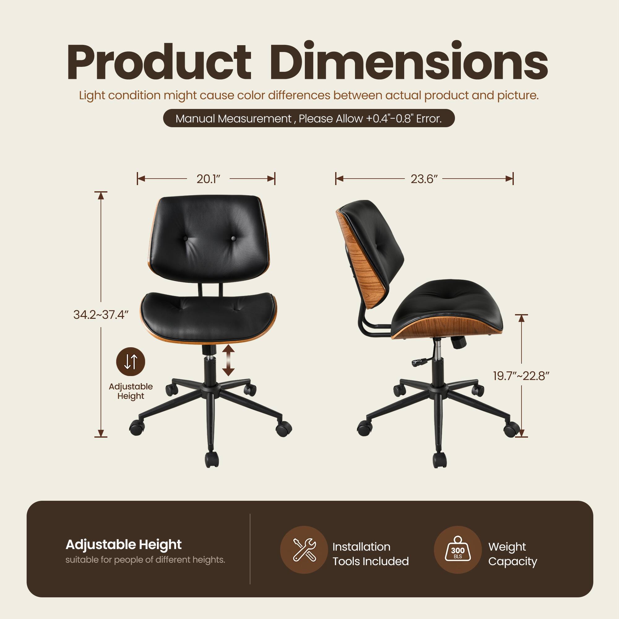 Product Dimensions

Light condition might cause color differences between actual product and picture. Manual Measurement, Please Allow +0.4"-0.8" Error.

- Width: 20.1"
- Depth: 23.6"
- Height: 34.2"-37.4" (Adjustable Height)
- Seat Height: 19.7"-22.8" (Adjustable Height suitable for people of different heights)

Installation Tools Included

Weight Capacity: 300 lbs