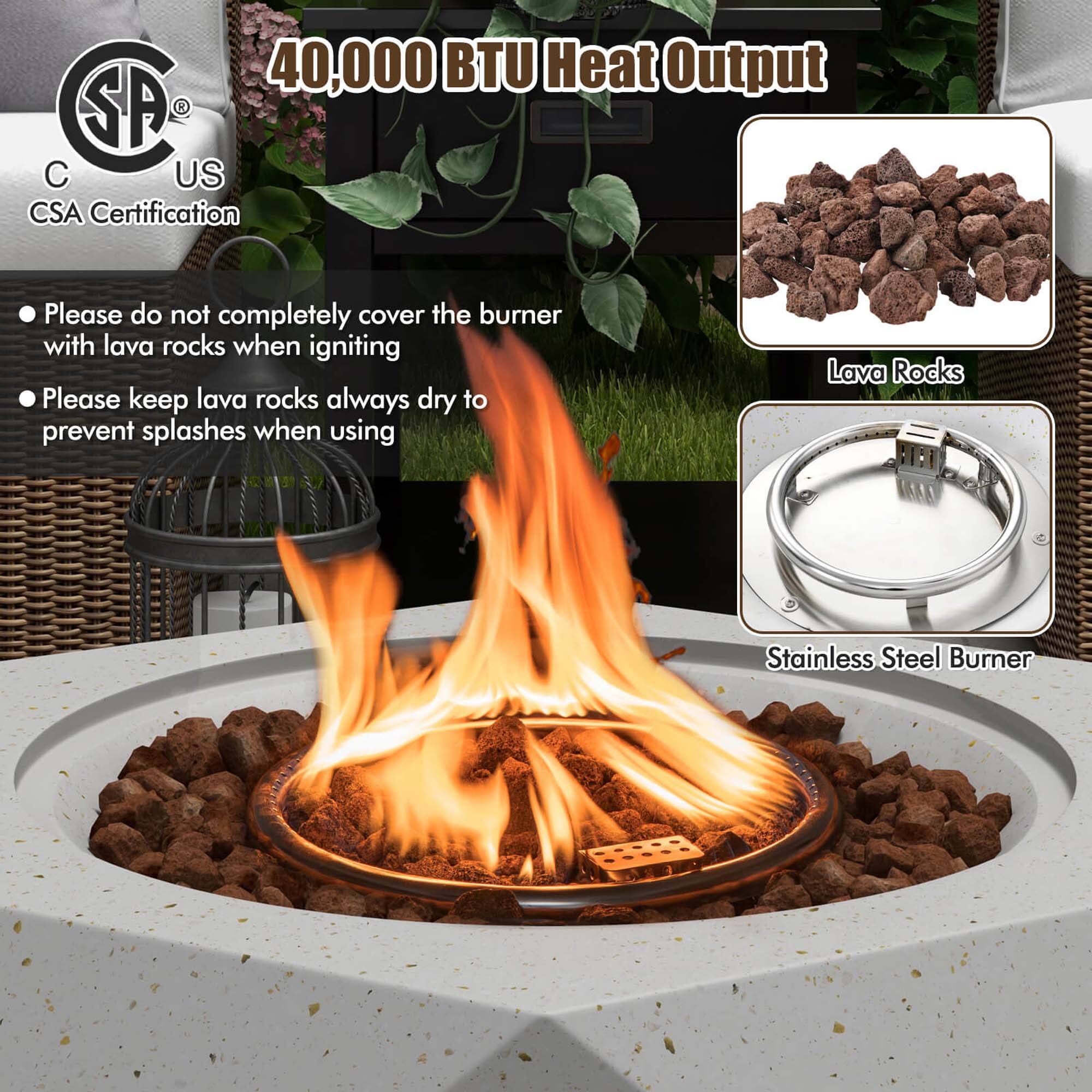 40,000 BTU Heat Output

SA US  
C  
CSA Certification

- Please do not completely cover the burner with lava rocks when igniting
- Please keep lava rocks always dry to prevent splashes when using

Lava Rocks

Stainless Steel Burner