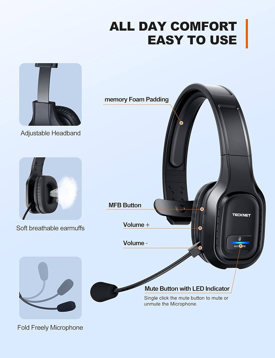 ALL DAY COMFORT EASY TO USE

- memory Foam Padding
- Adjustable Headband
- Soft breathable earmuffs
- MFB Button
- Volume +
- Volume -
- Mute Button with LED Indicator
  - Single click the mute button to mute or unmute the Microphone.
- Fold Freely Microphone

TECKNET
MICKUTE
