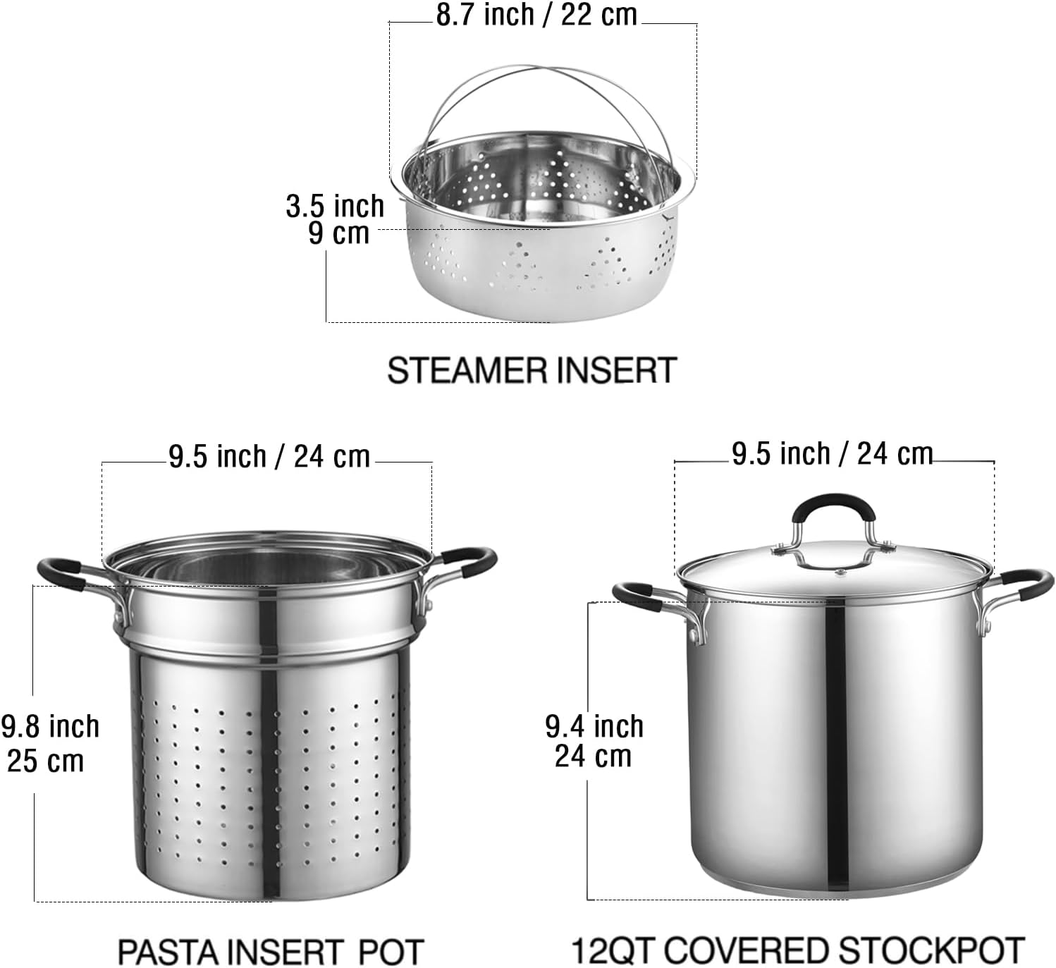 8.7 inch / 22 cm  
3.5 inch / 9 cm  
STEAMER INSERT  
9.5 inch / 24 cm  
9.5 inch / 24 cm  
9.8 inch / 25 cm  
9.4 inch / 24 cm  
PASTA INSERT POT  
12QT COVERED STOCKPOT