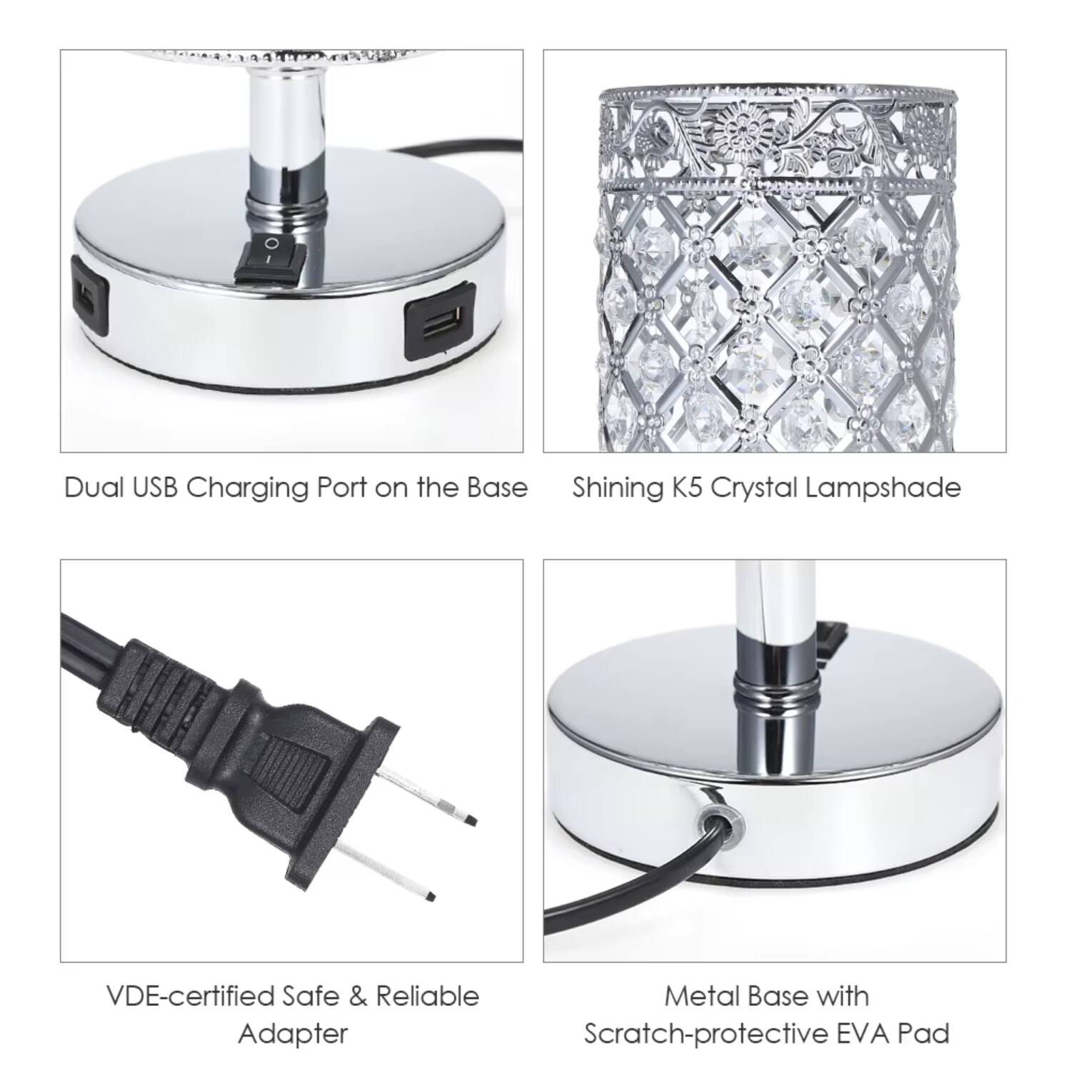 Dual USB Charging Port on the Base  
Shining K5 Crystal Lampshade  
VDE-certified Safe & Reliable Adapter  
Metal Base with Scratch-protective EVA Pad