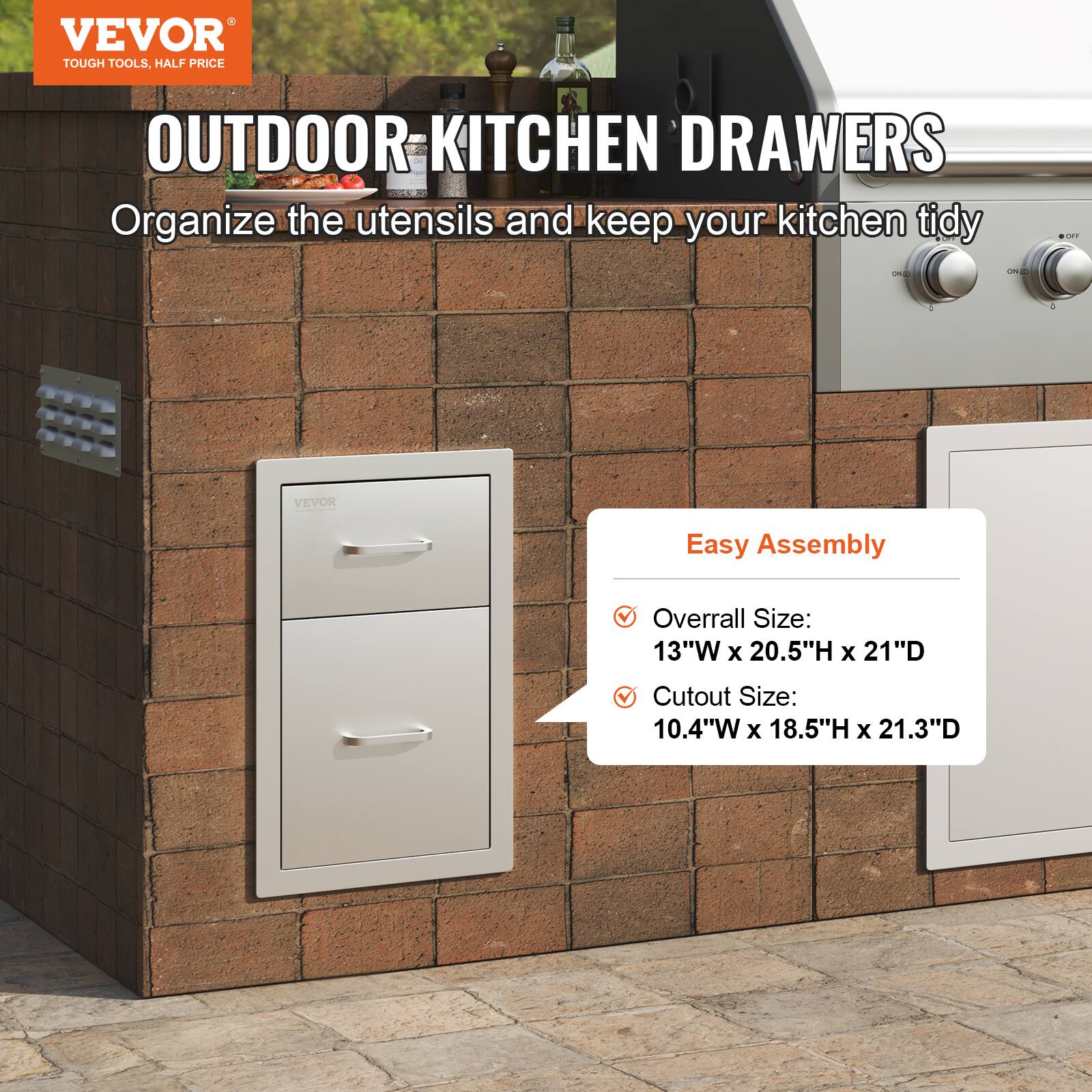 VEVOR  
TOUGH TOOLS, HALF PRICE  

OUTDOOR KITCHEN DRAWERS  
Organize the utensils and keep your kitchen tidy  

Easy Assembly  
- Overall Size: 13"W x 20.5"H x 21"D  
- Cutout Size: 10.4"W x 18.5"H x 21.3"D