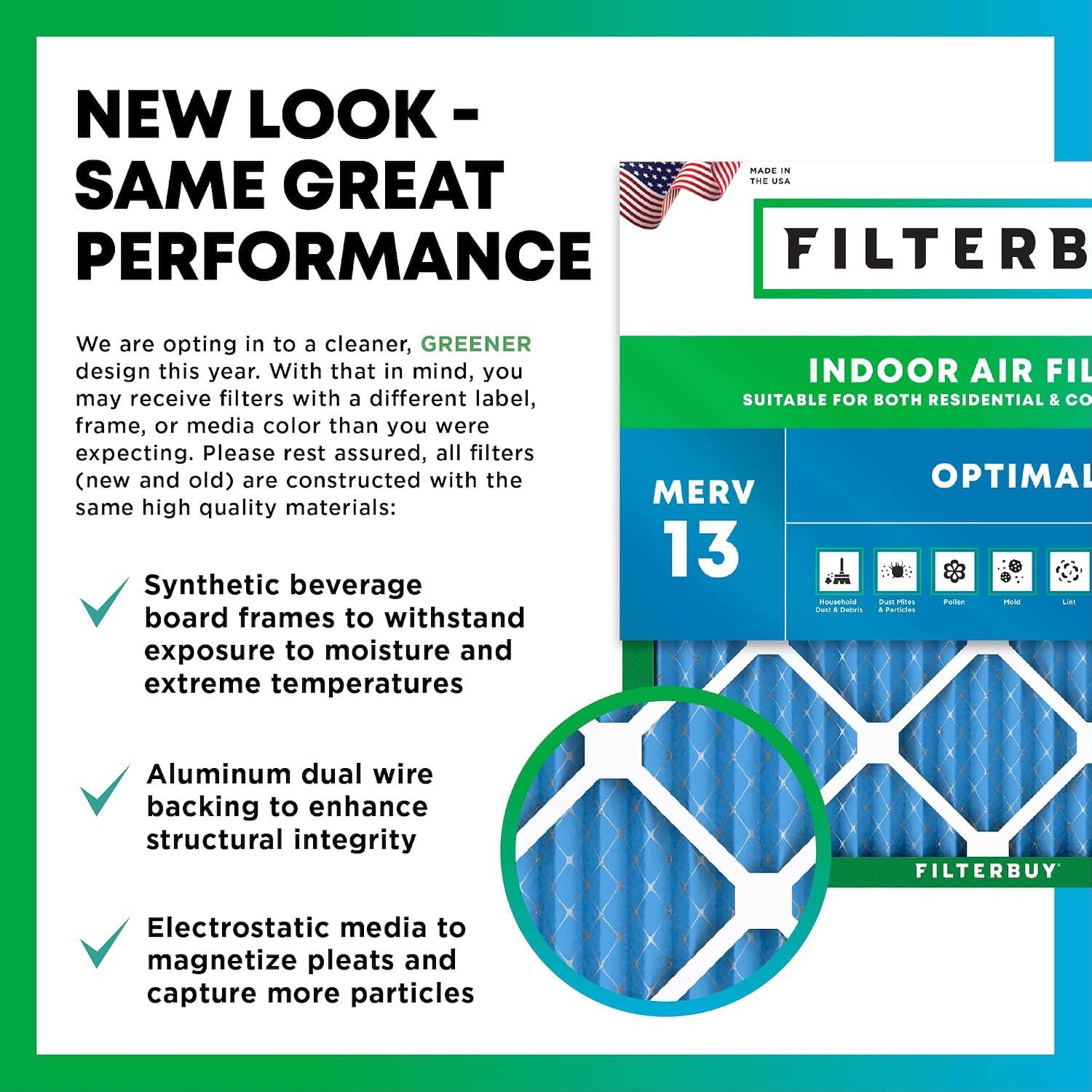 NEW LOOK - SAME GREAT PERFORMANCE

MADE IN THE USA

We are opting in to a cleaner, GREENER design this year. With that in mind, you may receive filters with a different label, frame, or media color than you were expecting. Please rest assured, all filters (new and old) are constructed with the same high quality materials:

- Synthetic beverage board frames to withstand exposure to moisture and extreme temperatures
- Aluminum dual wire backing to enhance structural integrity
- Electrostatic media to magnetize pleats and capture more particles

INDOOR AIR FILTER
SUITABLE FOR BOTH RESIDENTIAL & COMMERCIAL
OPTIMAL MERV 13

FILTERBUY