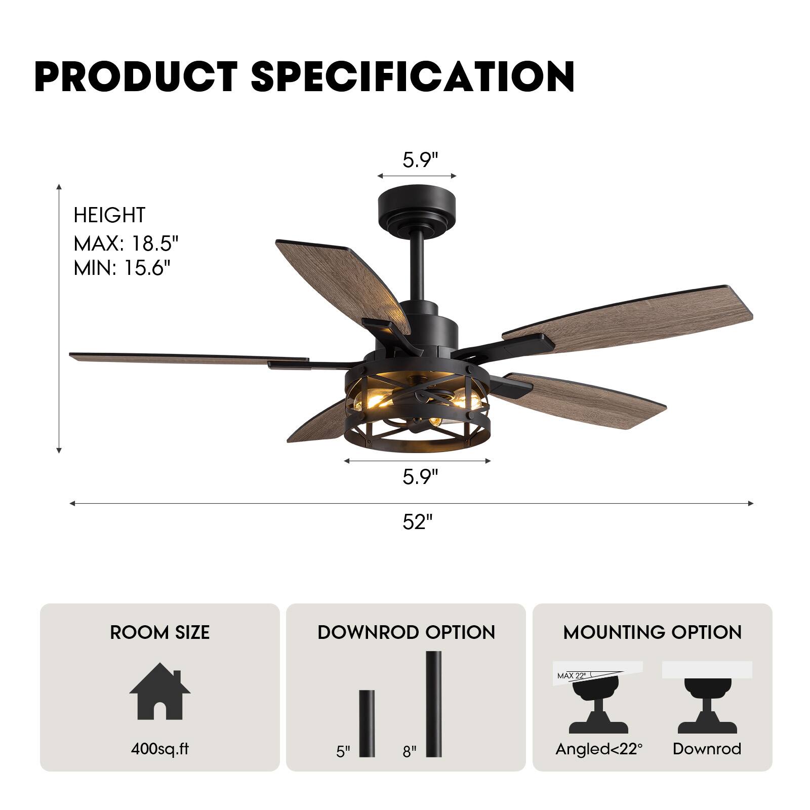 **PRODUCT SPECIFICATION**

- **HEIGHT**
  - MAX: 18.5"
  - MIN: 15.6"

- **ROOM SIZE**
  - 400sq.ft

- **DOWNROD OPTION**
  - 5"
  - 8"

- **MOUNTING OPTION**
  - Angled<22°
  - Downrod

- **Blade Dimensions**
  - 52"
  - 5.9" (Blade Length)
  - 5.9" (Blade Width)