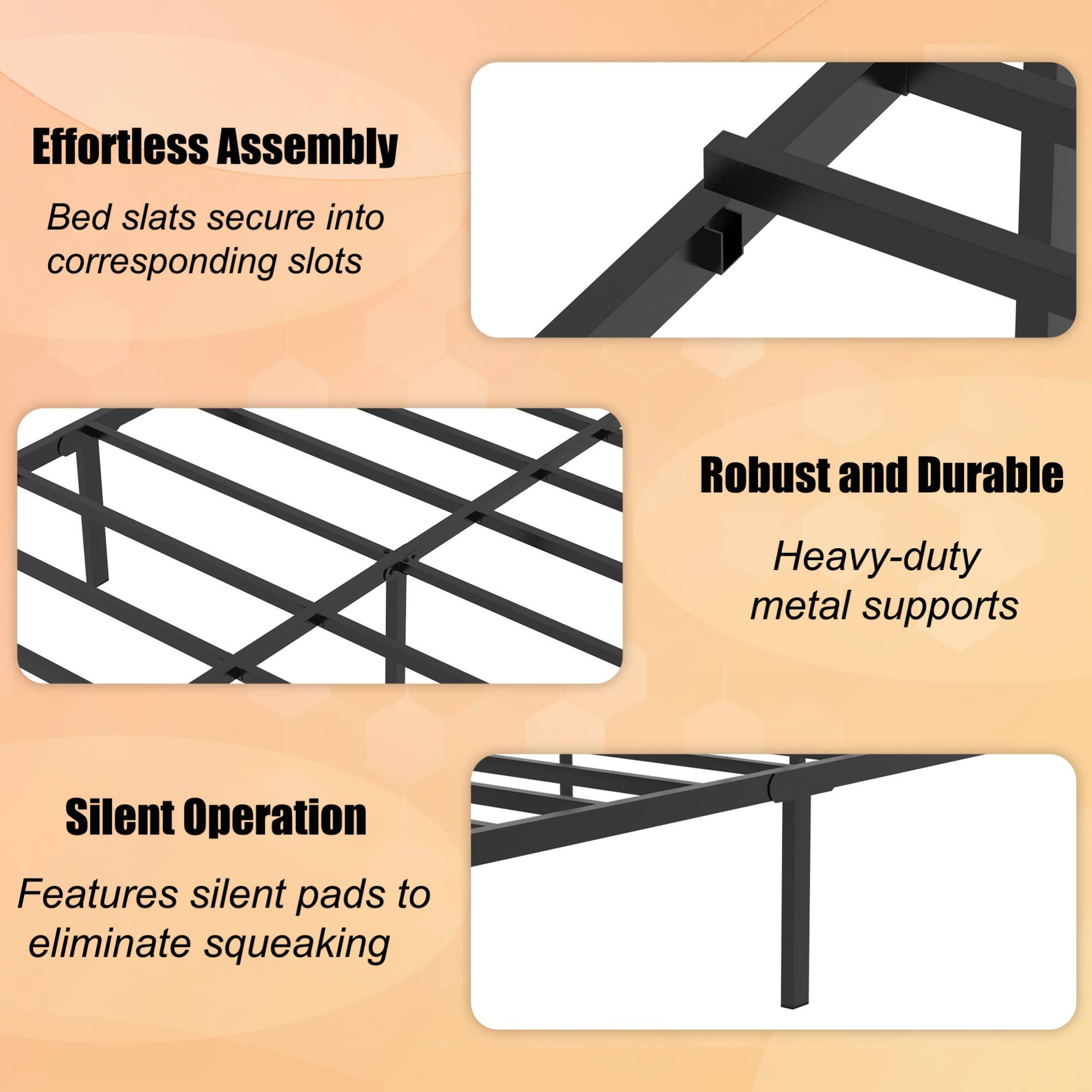 Effortless Assembly  
Bed slats secure into corresponding slots  

Robust and Durable  
Heavy-duty metal supports  

Silent Operation  
Features silent pads to eliminate squeaking