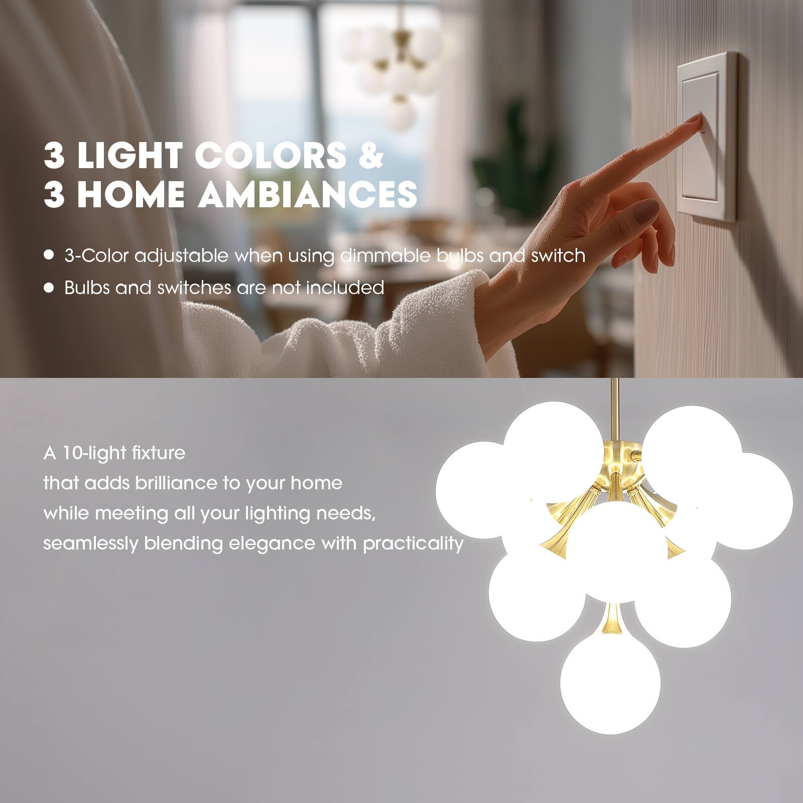 3 LIGHT COLORS & 3 HOME AMBIANCES

- 3-Color adjustable when using dimmable bulbs and switch
- Bulbs and switches are not included

A 10-light fixture that adds brilliance to your home while meeting all your lighting needs, seamlessly blending elegance with practicality