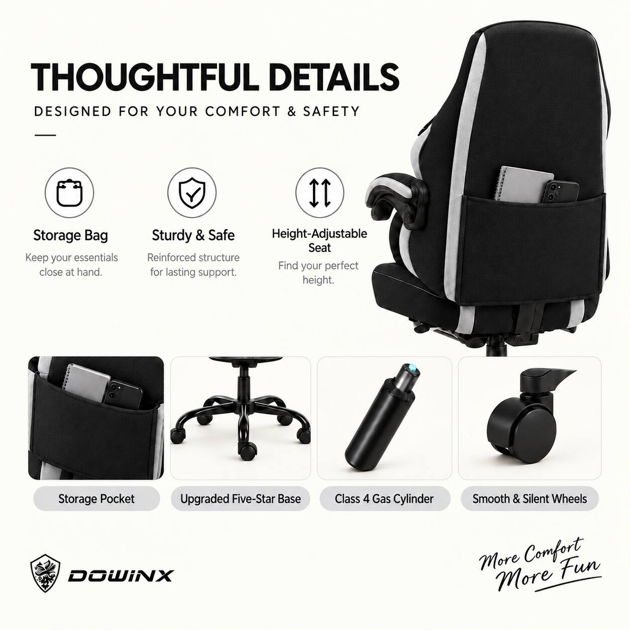 THOUGHTFUL DETAILS  
DESIGNED FOR YOUR COMFORT & SAFETY

- Storage Bag  
  Keep your essentials close at hand.

- Sturdy & Safe  
  Reinforced structure for lasting support.

- Height-Adjustable Seat  
  Find your perfect height.

- Storage Pocket

- Upgraded Five-Star Base

- Class 4 Gas Cylinder

- Smooth & Silent Wheels

More Comfort  
More Fun

DOWINX