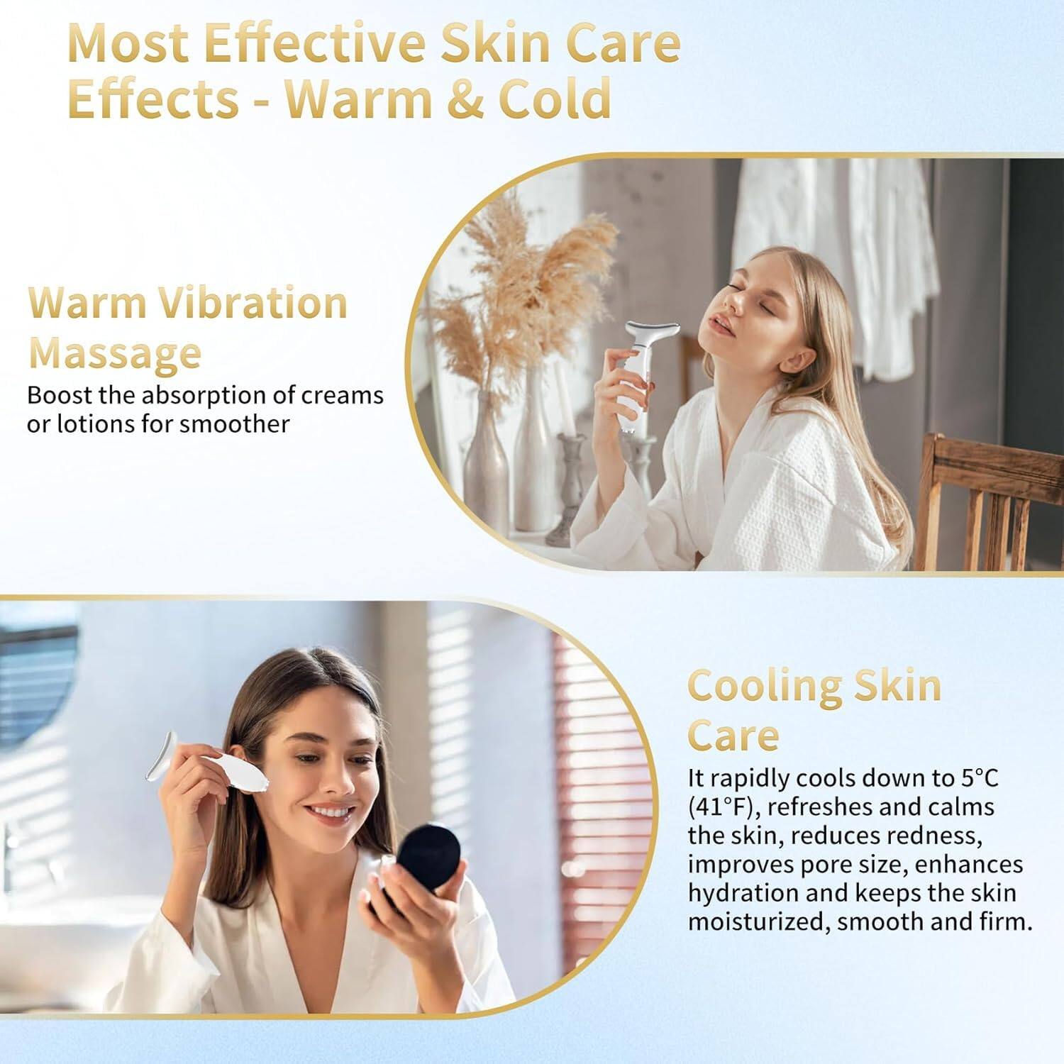 Most Effective Skin Care Effects - Warm & Cold

Warm Vibration Massage
Boost the absorption of creams or lotions for smoother

Cooling Skin Care
It rapidly cools down to 5°C (41°F), refreshes and calms the skin, reduces redness, improves pore size, enhances hydration and keeps the skin moisturized, smooth and firm.