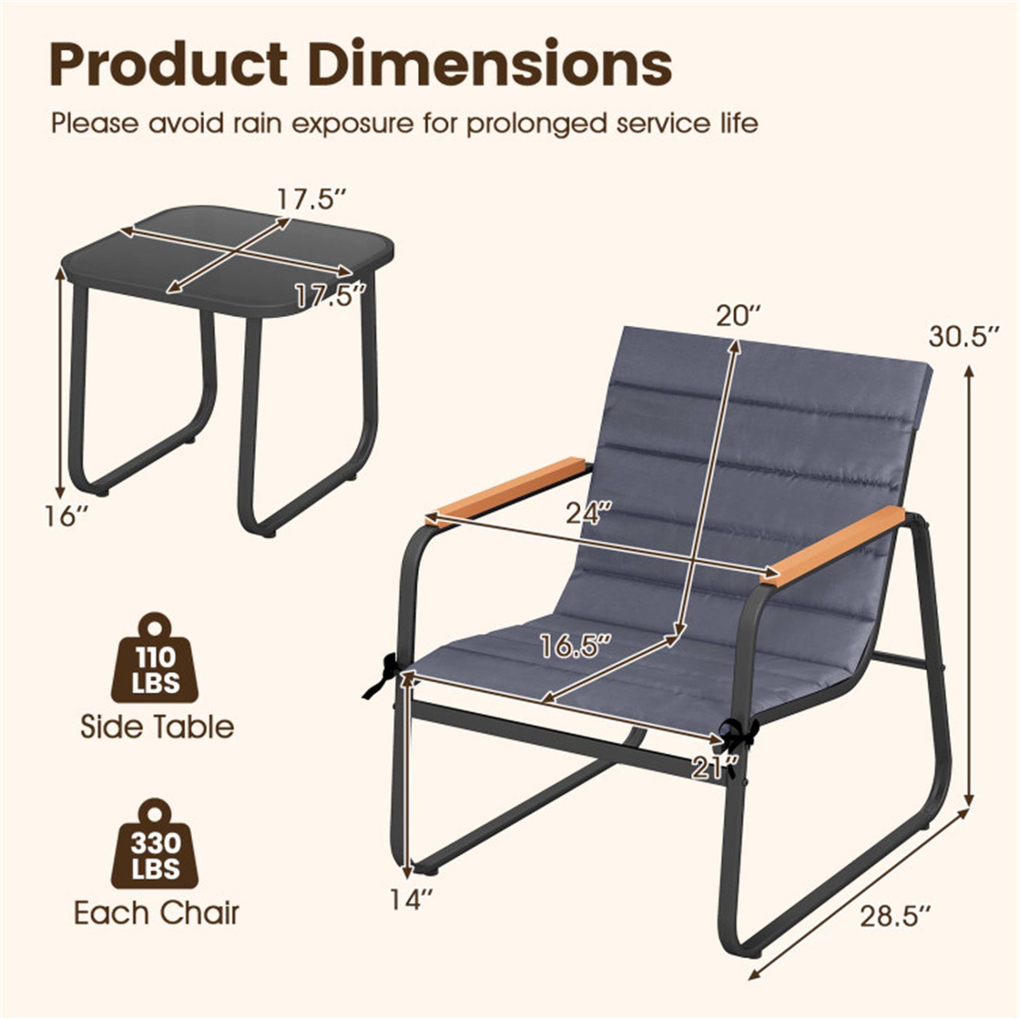 Product Dimensions  
Please avoid rain exposure for prolonged service life  

- Side Table: 17.5" x 17.5" x 16"  
- Each Chair: 20" x 16.5" x 30.5" x 28.5"  
- Weight Capacity: 110 LBS (Side Table), 330 LBS (Each Chair)
