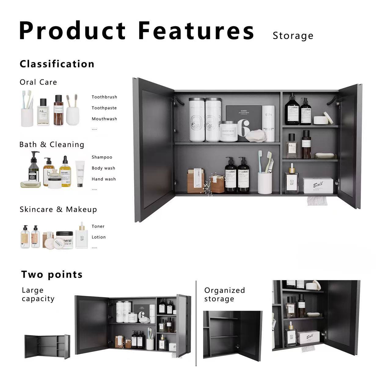 Product Features Storage

Classification
Oral Care
- Toothbrush
- Toothpaste
- Mouthwash

Bath & Cleaning
- Shampoo
- Body wash
- Hand wash

Skincare & Makeup
- Toner
- Serum
- Lotion

Two points
- Large capacity
- Organized storage