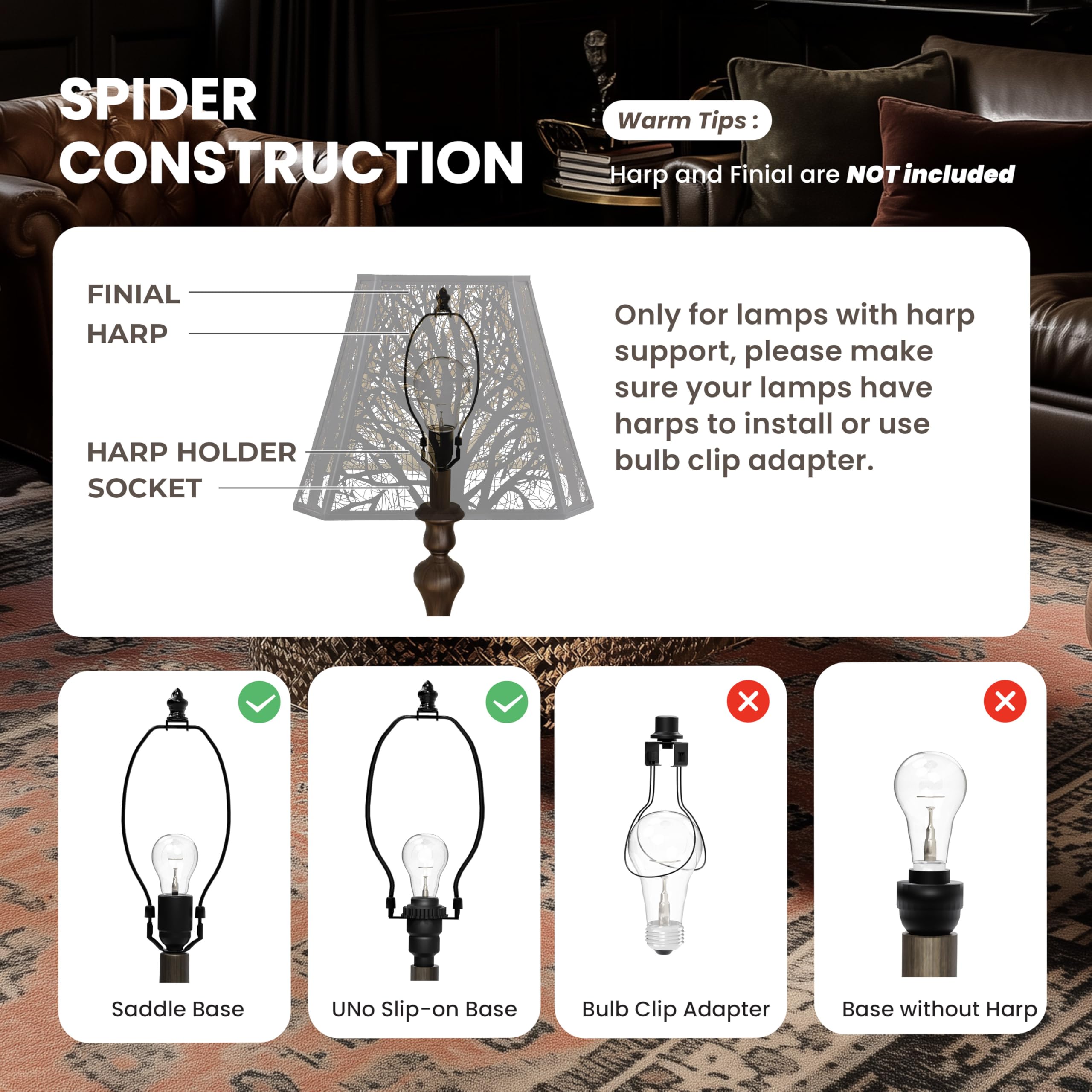 SPIDER CONSTRUCTION

Warm Tips:
Harp and Finial are NOT included

FINIAL HARP
HARP HOLDER SOCKET

Only for lamps with harp support, please make sure your lamps have harps to install or use bulb clip adapter.

Saddle Base
UNO Slip-on Base
Bulb Clip Adapter
Base without Harp