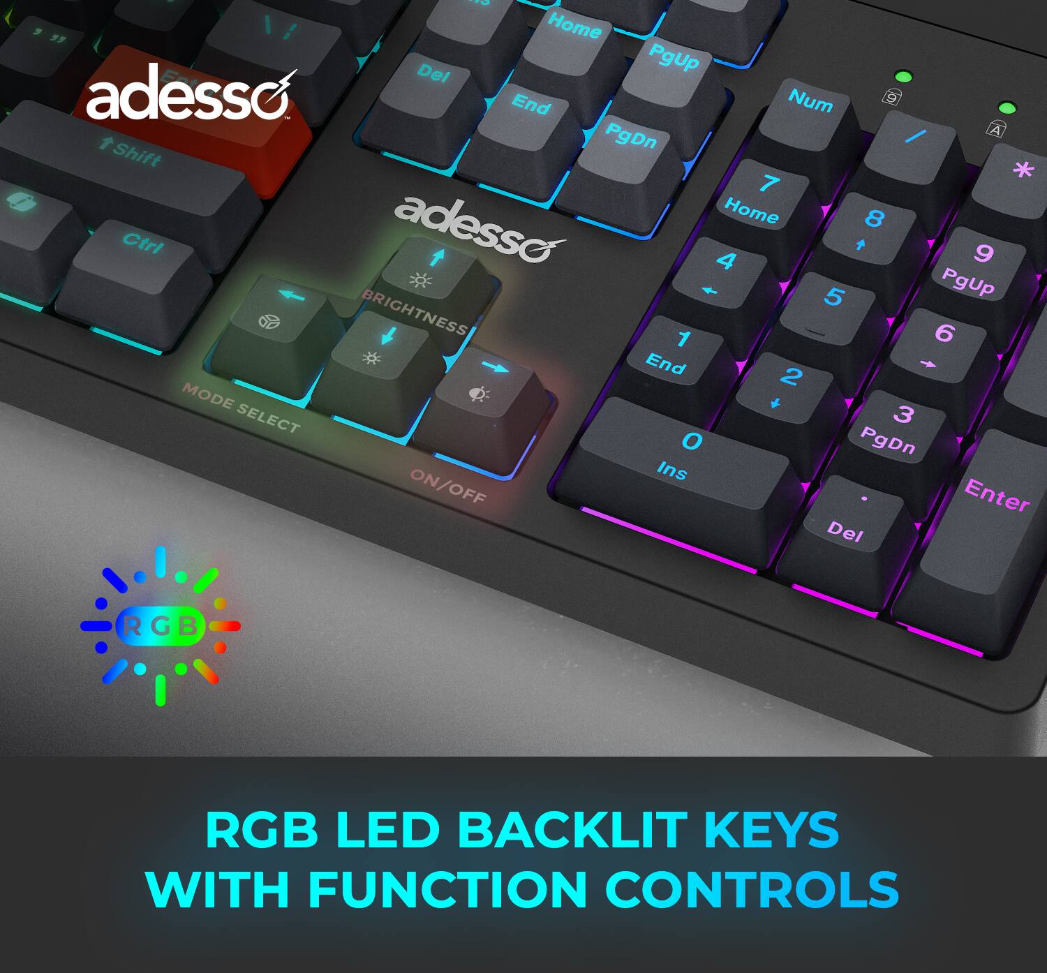O 9 " Home Del PgUp adesso End Num / A Shift PgDn * 7 adesso Home 8 Ctrl + 9 4 + 5 PgUp BRIGHTNESS 6 1 End 2 + MODE + SELECT 3 O PgDn Ins ON/OFF Enter Del RGB LED BACKLIT KEYS WITH FUNCTION CONTROLS