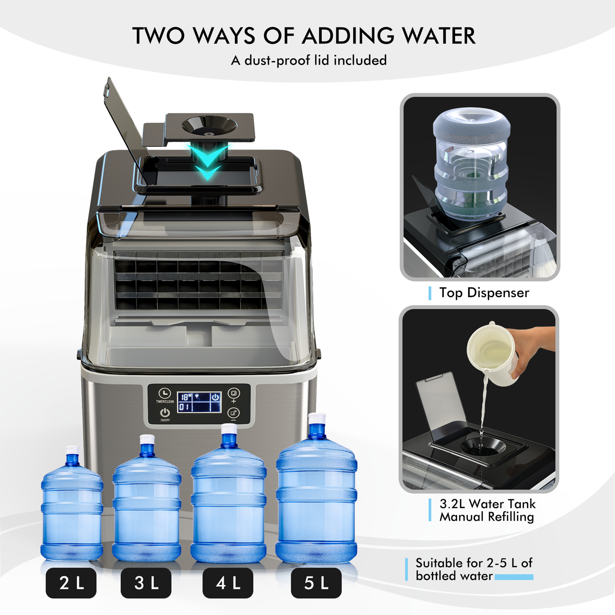 TWO WAYS OF ADDING WATER  
A dust-proof lid included  

Top Dispenser  

3.2L Water Tank  
Manual Refilling  

Suitable for 2-5 L of bottled water  

2L 3L 4L 5L