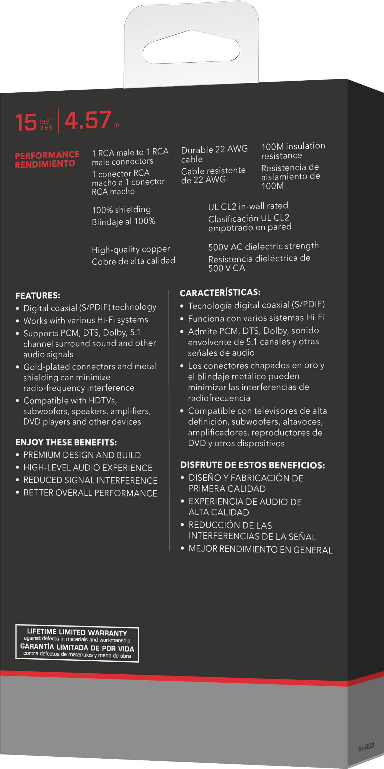 PERFORMANCE
15 pies 4.57
Durable AWG 100M insulation
RCA male to RCA
Cable resistente
1 RCA male connector
100% shielding
RCA macho
Blindaje al 100%
UL CL2 in-wall rated
Resistencia de conector
500V AC dielectric strength
High-quality copper
Resistencia dielctrica de
Cobre de alta calidad

FEATURES:
CARACTERISTICAS:
coaxial (S/PDIF) technology
Tecnologa digital coaxial (S/PDIF)
Works with various Hi-Fi systems
Funciona con varios sistemas Hi-Fi systems
Supports PCM, DTS, Dolby, Admite M, DTS, Dolby, sonido
channel surround sound and other
envolvente de canales otras audio signals
Gold-plated connectors and metal
Los conectores chapados shielding
minimize blindaje metlico pueden
radio-frequency interference
minimizar las interferencias
Compatible with HDTVs,
subwoofers, speakers, amplifiers,
Compatible con televiso