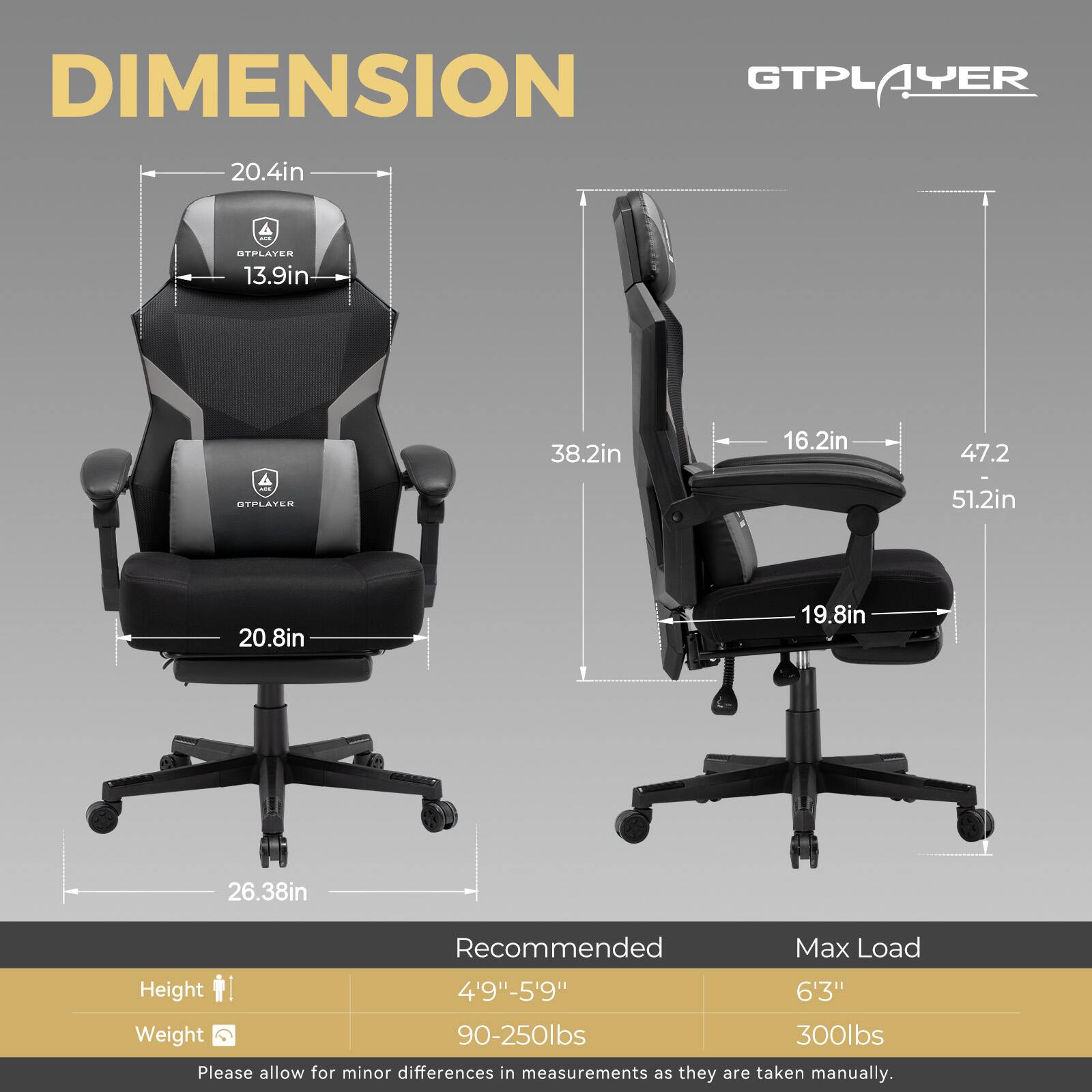 GTPLAYER DIMENSION GTPLAYER 20.4in 13.9in 38.2in 16.2in 47.2 51.2in 20.8in 19.8in 26.38in Recommended Max Load Height 4'9"-5'9" 6'3" Weight 90-250lbs 300lbs Please allow for minor differences in measurements as they are taken manually.