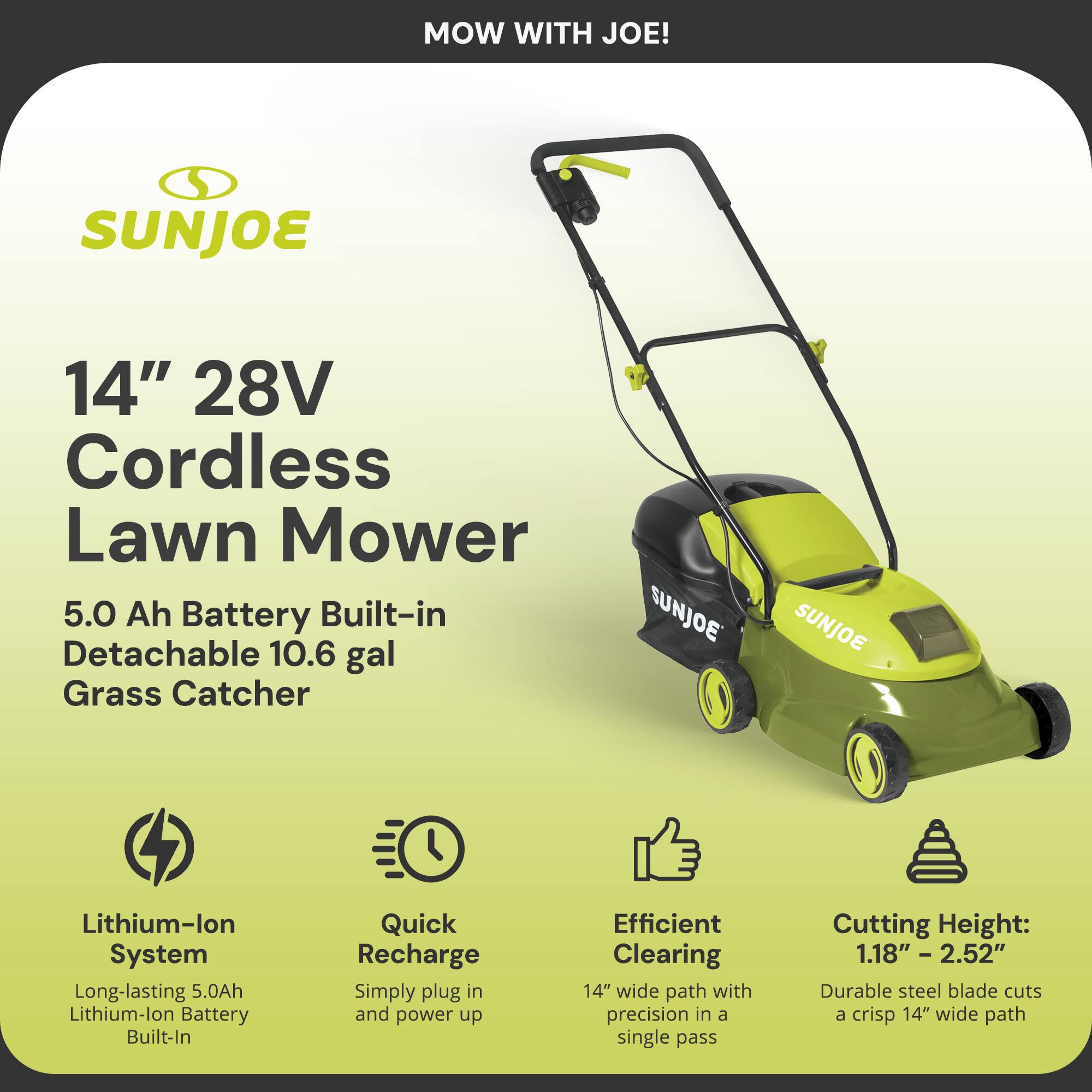 MOW WITH JOE!

SUNJOE

14" 28V Cordless Lawn Mower

5.0 Ah Battery Built-in Detachable 10.6 gal Grass Catcher

Lithium-ion System
Long-lasting 5.0Ah Lithium-ion Battery Built-In

Quick Recharge
Simply plug in and power up

Efficient Clearing
14" wide path with precision in a single pass

Cutting Height: 1.18" - 2.52"
Durable steel blade cuts a crisp 14" wide path
