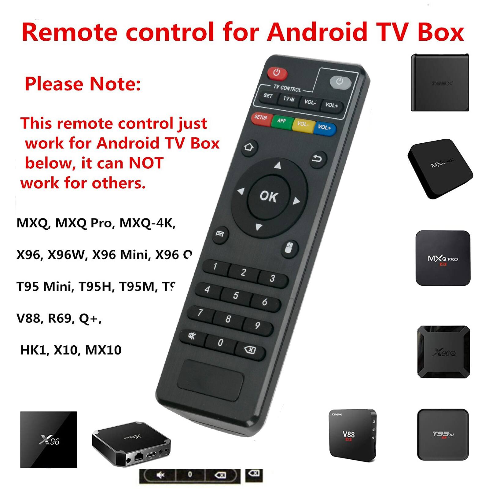Remote control for Android TV Box

Please Note:  
This remote control just work for Android TV Box below, it can NOT work for others.

MXQ, MXQ Pro, MXQ-4K,  
X96, X96W, X96 Mini, X96 C  
T95 Mini, T95H, T95M, TS  
V88, R69, Q+,  
HK1, X10, MX10