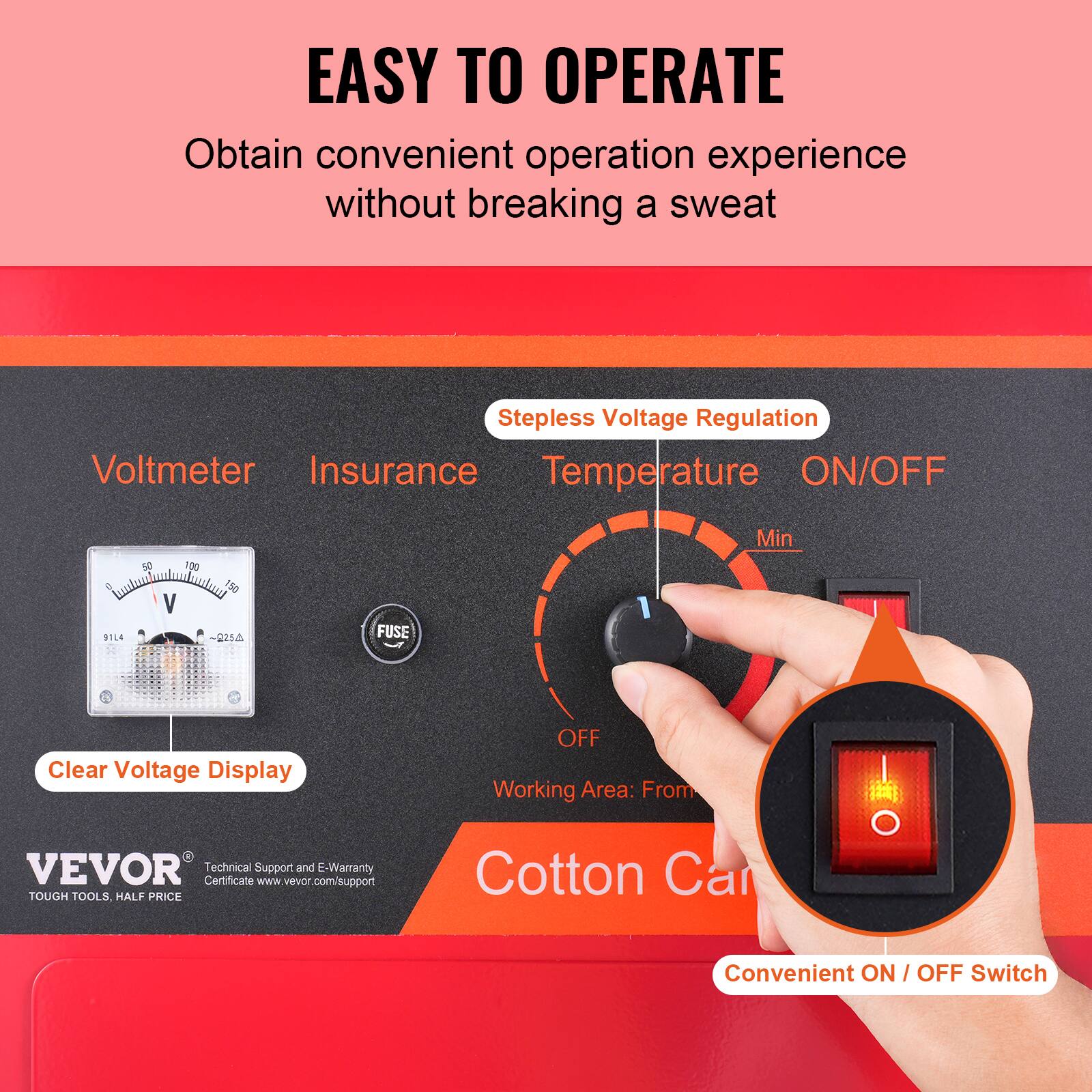 EASY TO OPERATE  
Obtain convenient operation experience without breaking a sweat  

Stepless Voltage Regulation  
Voltmeter  
Insurance  
Temperature  
ON/OFF  

Min  
OFF  

Clear Voltage Display  

Working Area: From  

VEVOR  
Technical Support and E-Warranty Certificate www.vevor.com/support  

TOUGH TOOLS HALF PRICE  

Convenient ON / OFF Switch
