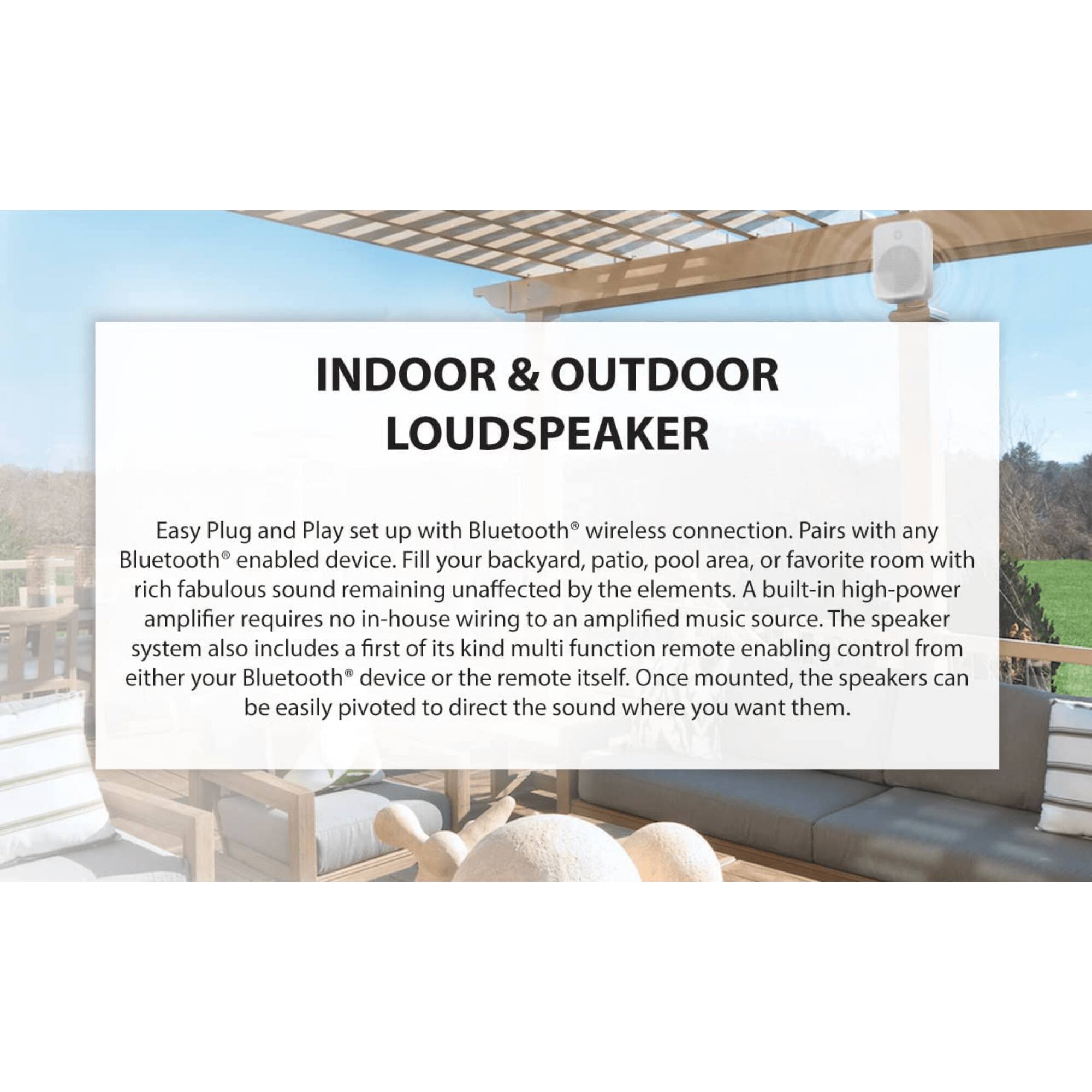 INDOOR & OUTDOOR LOUDSPEAKER

Easy Plug and Play set up with Bluetooth® wireless connection. Pairs with any Bluetooth® enabled device. Fill your backyard, patio, pool area, or favorite room with rich fabulous sound remaining unaffected by the elements. A built-in high-power amplifier requires no in-house wiring to an amplified music source. The speaker system also includes a first of its kind multi function remote enabling control from either your Bluetooth® device or the remote itself. Once mounted, the speakers can be easily pivoted to direct the sound where you want them.