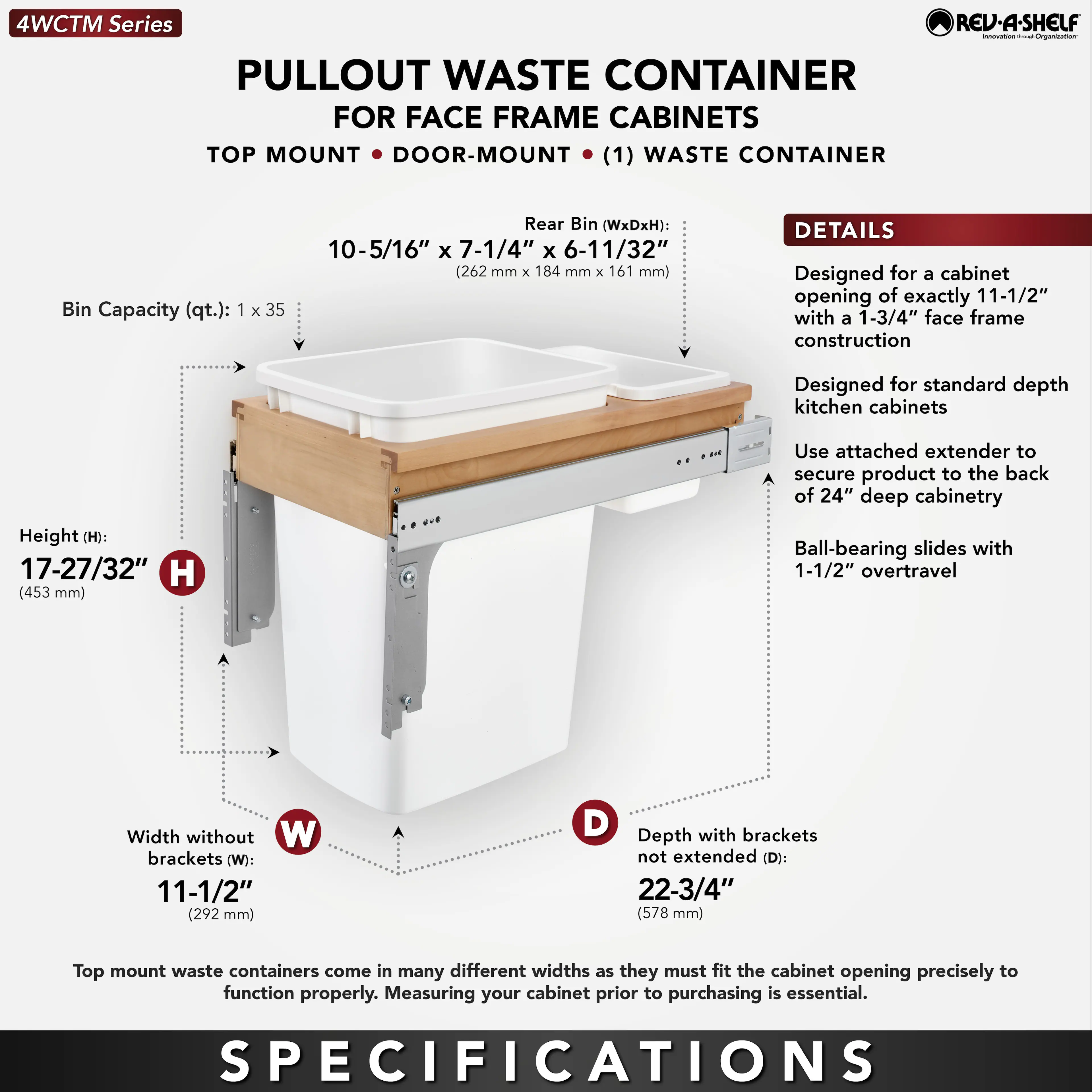 **4WCTM Series**

**PULLOUT WASTE CONTAINER FOR FACE FRAME CABINETS**

**TOP MOUNT • DOOR-MOUNT (1) WASTE CONTAINER**

- **Bin Capacity (qt.):** 1 x 35
- **Rear Bin (WxDxH):** 10-5/16" x 7-1/4" x 6-11/32" (262 mm x 184 mm x 161 mm)
- **Height (H):** 17-27/32" (453 mm)
- **Width without brackets (W):** 11-1/2" (292 mm)
- **Depth with brackets not extended (D):** 22-3/4" (578 mm)

**DETAILS**
- Designed for a cabinet opening of exactly 11-1/2" with a 1-3/4" face frame construction
- Designed for standard depth kitchen cabinets
- Use attached extender to secure product to the back of 24" deep cabinetry
- Ball-bearing slides with 1-1/2"