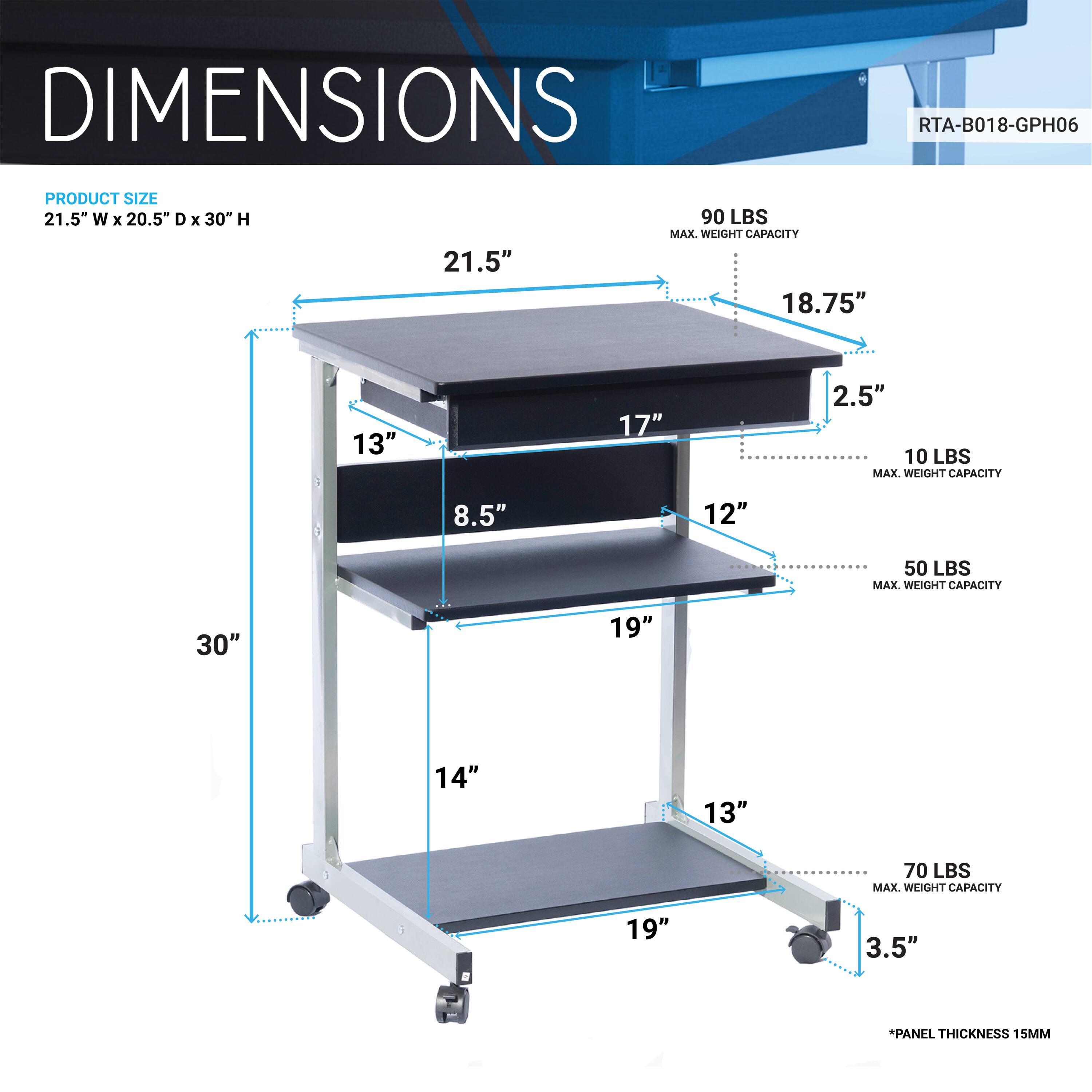 DIMENSIONS  
RTA-B018-GPH06  

PRODUCT SIZE  
21.5" W x 20.5" D x 30" H  

- 21.5"  
- 18.75"  
- 17"  
- 13"  
- 8.5"  
- 12"  
- 19"  
- 14"  
- 19"  
- 3.5"  

MAX. WEIGHT CAPACITY  
- 90 LBS  
- 10 LBS  
- 50 LBS  
- 70 LBS  

*PANEL THICKNESS 15MM