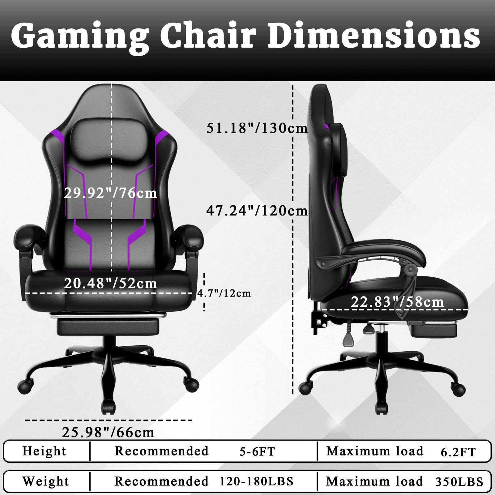 Gaming Chair Dimensions

- Height: 51.18"/130cm
- Width: 29.92"/76cm
- Depth: 47.24"/120cm
- Seat Height: 20.48"/52cm
- Armrest Height: 4.7"/12cm
- Base Height: 22.83"/58cm
- Base Width: 25.98"/66cm

Height:
- Recommended: 5-6FT
- Maximum load: 6.2FT

Weight:
- Recommended: 120-180LBS
- Maximum load: 350LBS