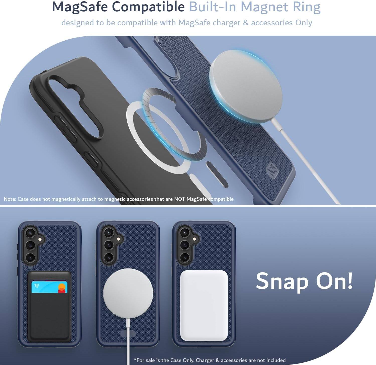 MagSafe Compatible Built-In Magnet Ring  
designed to be compatible with MagSafe charger & accessories Only  

Note: Case does not magnetically attach to magnetic accessories that are NOT MagSafe compatible  

Snap On!  

*For sale is the Case Only. Charger & accessories are not included
