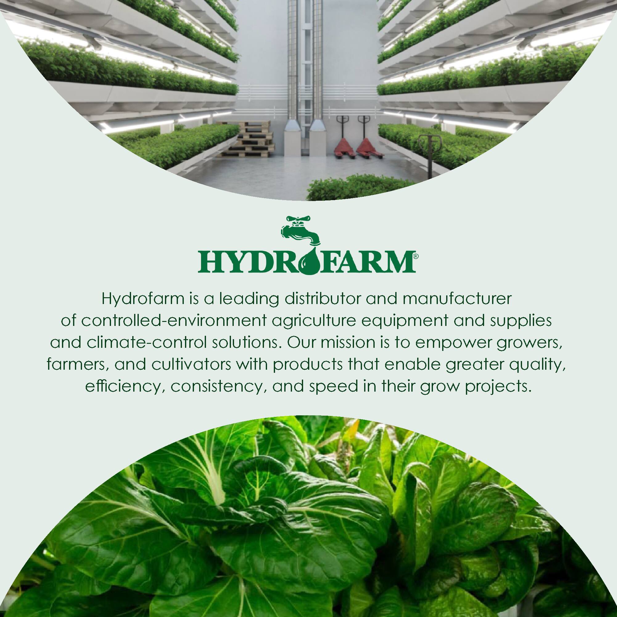 HYDRO FARM  
Hydrofarm is a leading distributor and manufacturer of controlled-environment agriculture equipment and supplies and climate-control solutions. Our mission is to empower growers, farmers, and cultivators with products that enable greater quality, efficiency, consistency, and speed in their grow projects.