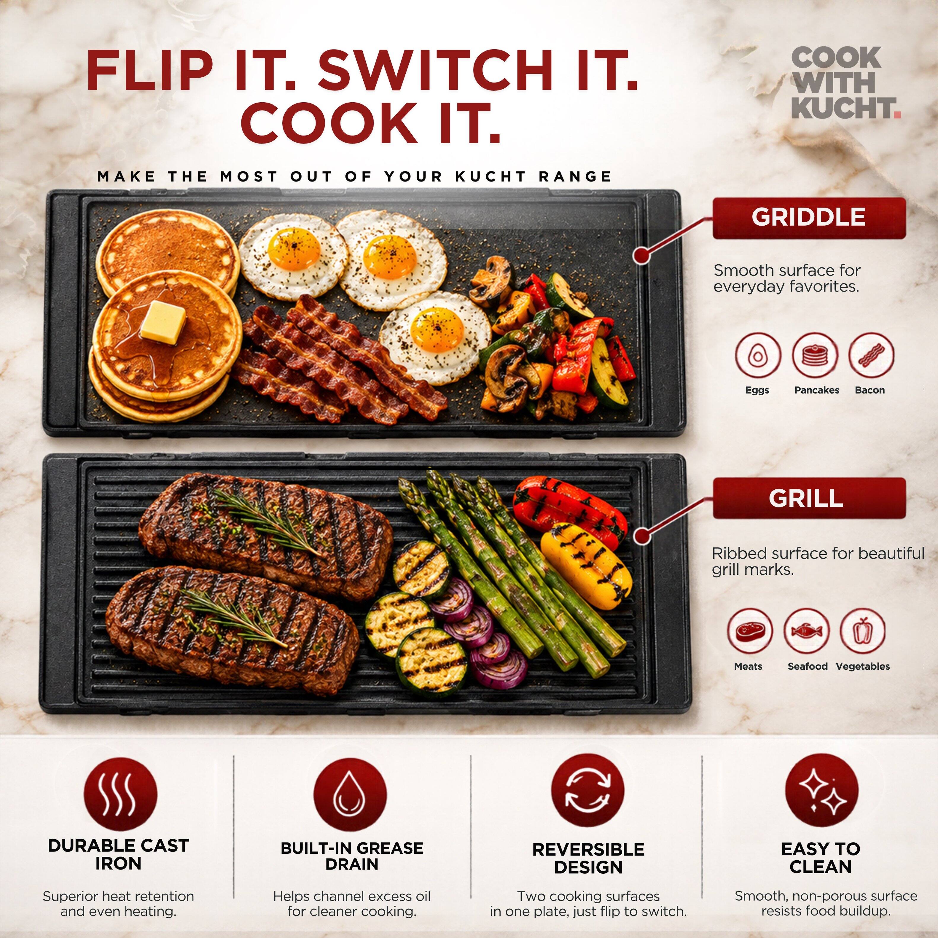 FLIP IT. SWITCH IT. COOK IT.

MAKE THE MOST OUT OF YOUR KUCHT RANGE

GRIDDLE
Smooth surface for everyday favorites.
Eggs
Pancakes
Bacon

GRILL
Ribbed surface for beautiful grill marks.
Meats
Seafood
Vegetables

DURABLE CAST IRON
Superior heat retention and even heating.

BUILT-IN GREASE DRAIN
Helps channel excess oil for cleaner cooking.

REVERSIBLE DESIGN
Two cooking surfaces in one plate, just flip to switch.

EASY TO CLEAN
Smooth, non-porous surface resists food buildup.