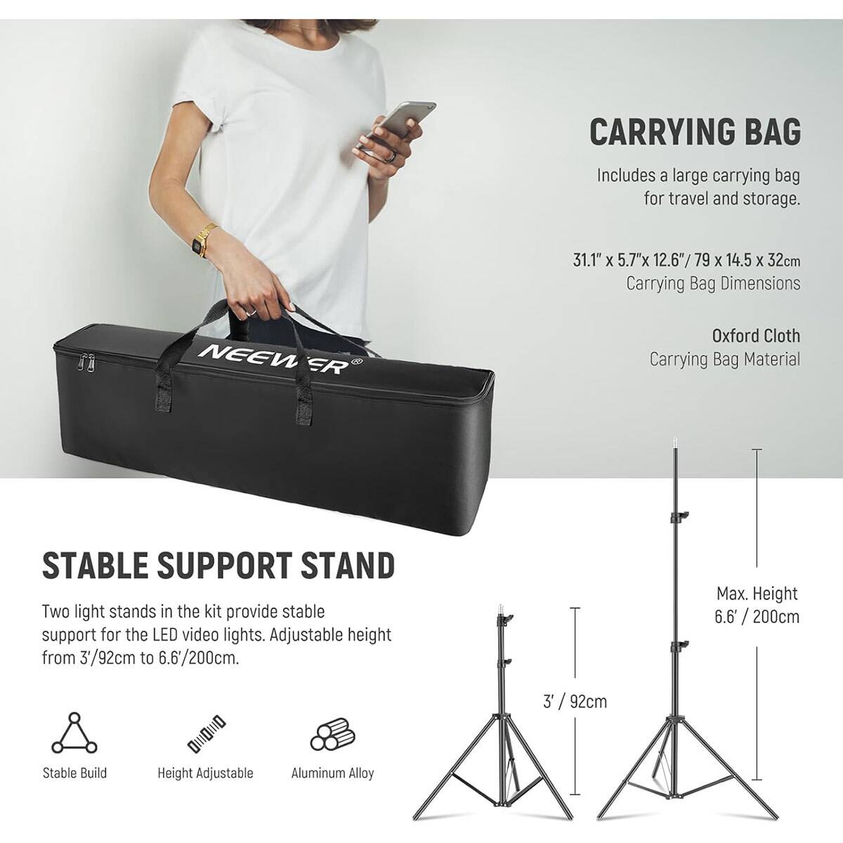 CARRYING BAG  
Includes a large carrying bag for travel and storage.  
31.1" X 5.7"x 12.6"/79 X 14.5 X 32cm Carrying Bag Dimensions  
NEEWER  
Oxford Cloth Carrying Bag Material  

STABLE SUPPORT STAND  
Two light stands in the kit provide stable support for the LED video lights. Adjustable height from 3'/92cm to 6.6'/200cm.  
Max. Height 6.6" / 200cm  
3'/92cm  
Stable Build  
Height Adjustable  
Aluminum Alloy