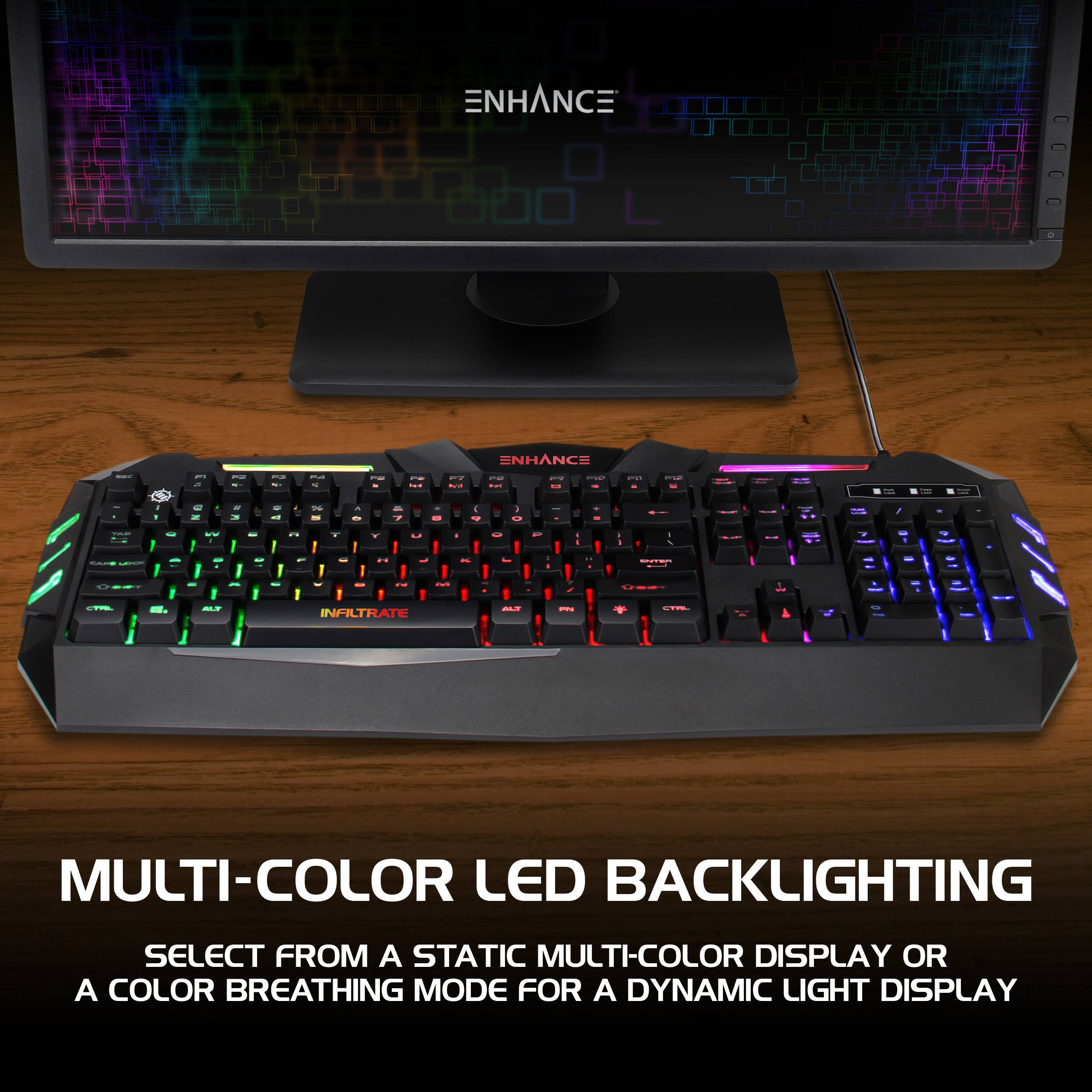 ENHANCE ENHANCE | . I . 1 I I : I - - - I I - I . -  - - - -- I - 1 I I - I I : - - - - - . . - .. 1 - I I / - I I - - : : : - a - . - -. . . 1 1 I - - - - I d - I .. I 1 - I I 1 : . 1 I I tee d - . | - I - d I : I | | ee |  : i  | I I I - - - - | - - I I I : C- - INFLTRATE - I | - I MULTI-COLOR LED BACKLIGHTING SELECT FROM A STATIC MULTI-COLOR DISPLAY OR A COLOR BREATHING MODE FOR A DYNAMIC LIGHT DISPLAY