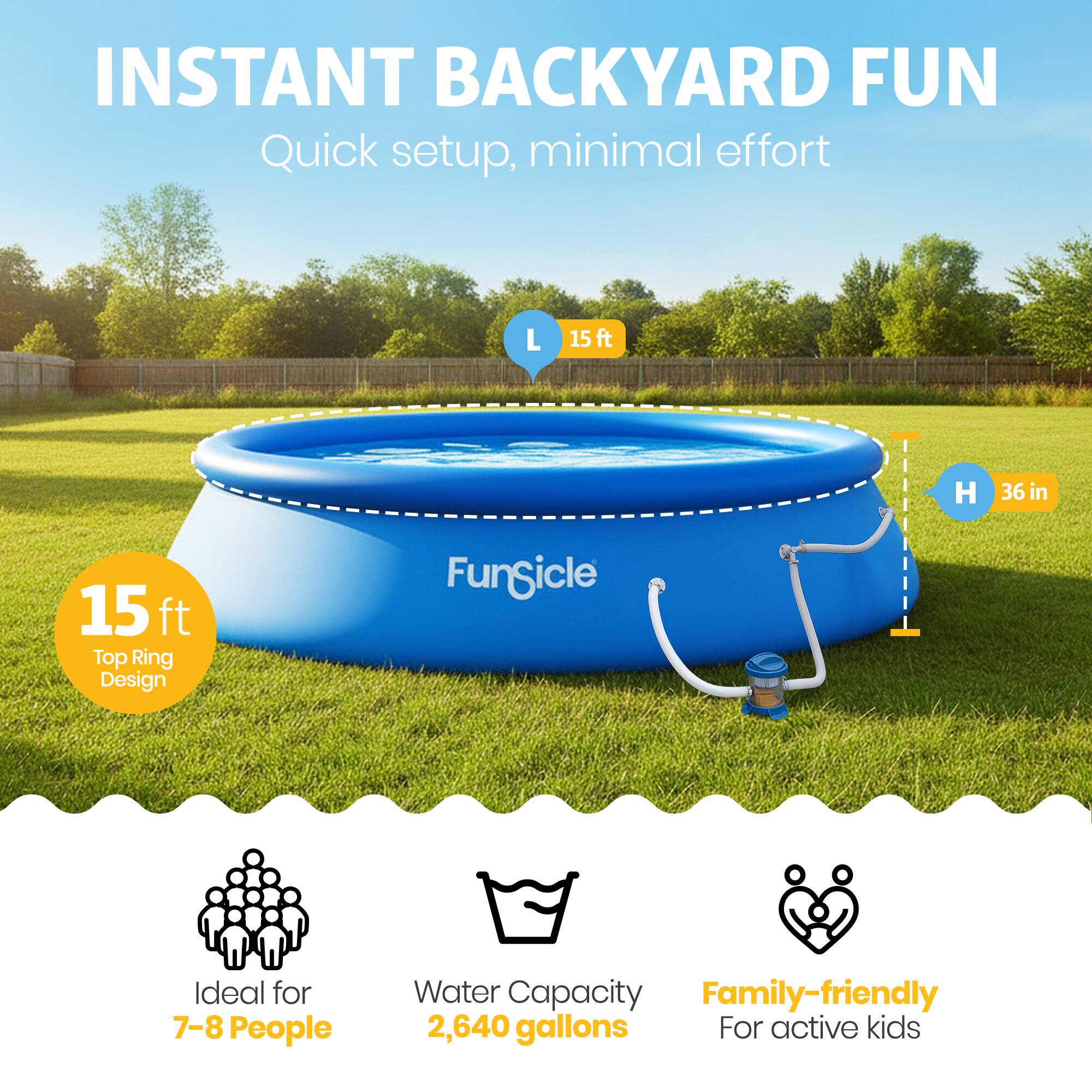 INSTANT BACKYARD FUN  
Quick setup, minimal effort  

L 15 ft  
H 36 in  

15 ft Top Ring Design  

Ideal for 7-8 People  
Water Capacity 2,640 gallons  
Family-friendly For active kids