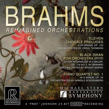 BRAHMS
REIMAGINED ORCHESTRATIONS
ELEVEN CHORALE PRELUDES FOR ORGAN, OP. 122
ORCHESTRATED BY VIRGIL THOMSON
BLACK SWAN FOR ORCHESTRA (2010)
(AFTER INTERMEZZO IN A MAJOR, OP. 118 NO. 2, BY BRAHMS)
ORCHESTRATED BY BRIGHT SHENG
PIANO QUARTET NO. 1 IN G MINOR, OP. 25
ORCHESTRATED BY ARNOLD SCHOENBERG
MICHAEL STERN
KANSAS CITY SYMPHONY
REFERENCE RECORDINGS
A 'PROF.' JOHNSON
24-BIT HDCD RECORDING