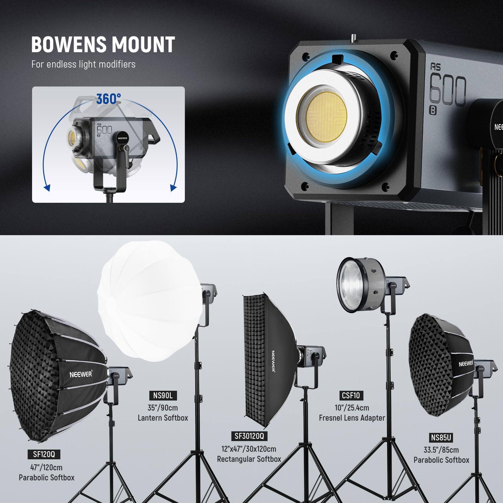 BOWENS MOUNT  
For endless light modifiers

360°

AS 600

NEEWER NS90L  
35"/90cm Lantern Softbox

NEEWER CSF10  
10"/25.4cm Fresnel Lens Adapter

NEEWER SF1200  
47"/120cm Parabolic Softbox

NEEWER SF301200  
12'x47"/30x120cm Rectangular Softbox

NEEWER NS85U  
33.5"/85cm Parabolic Softbox