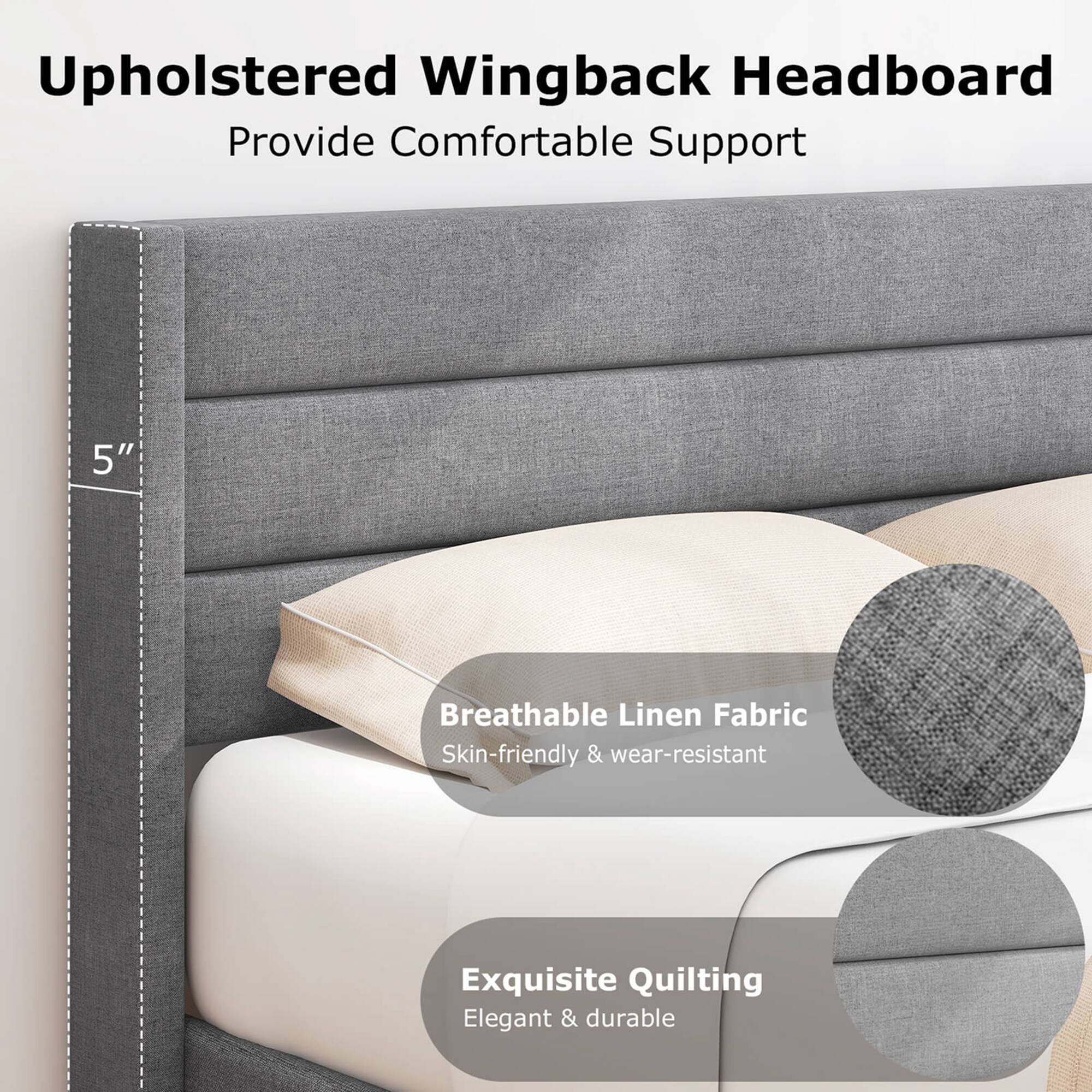 Upholstered Wingback Headboard: Provide Comfortable Support
5" Breathable Linen Fabric: Skin-friendly & wear-resistant
Exquisite Quilting: Elegant & durable