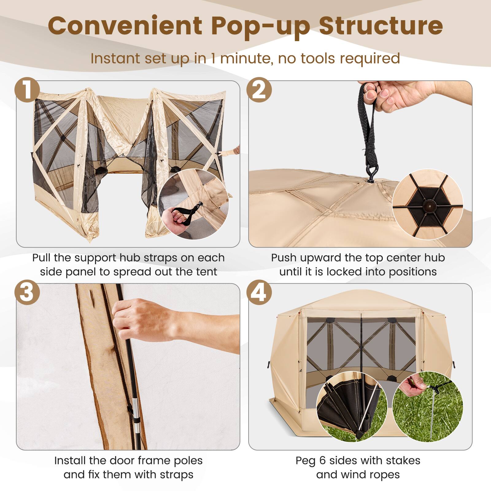 Convenient Pop-up Structure Instant set up in 1 minute, no tools required.

1. Pull the support hub straps on each side panel to spread out the tent.
2. Push upward the top center hub until it is locked into positions.
3. Install the door frame poles and fix them with straps.
4. Peg 6 sides with stakes and wind ropes.