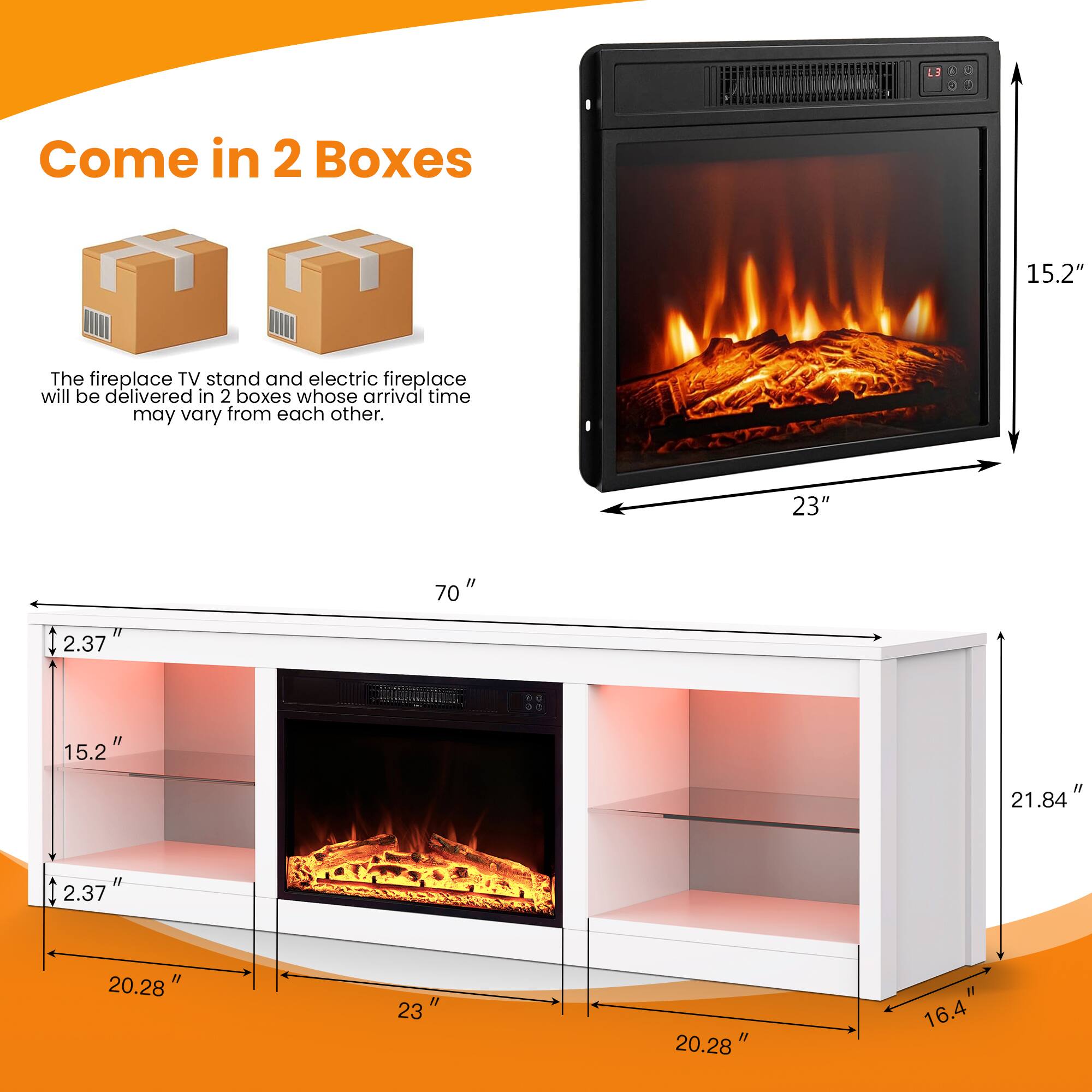 Come in 2 Boxes

The fireplace TV stand and electric fireplace will be delivered in 2 boxes whose arrival time may vary from each other.

23" 15.2" 70" 21.84" 20.28" 16.4"
