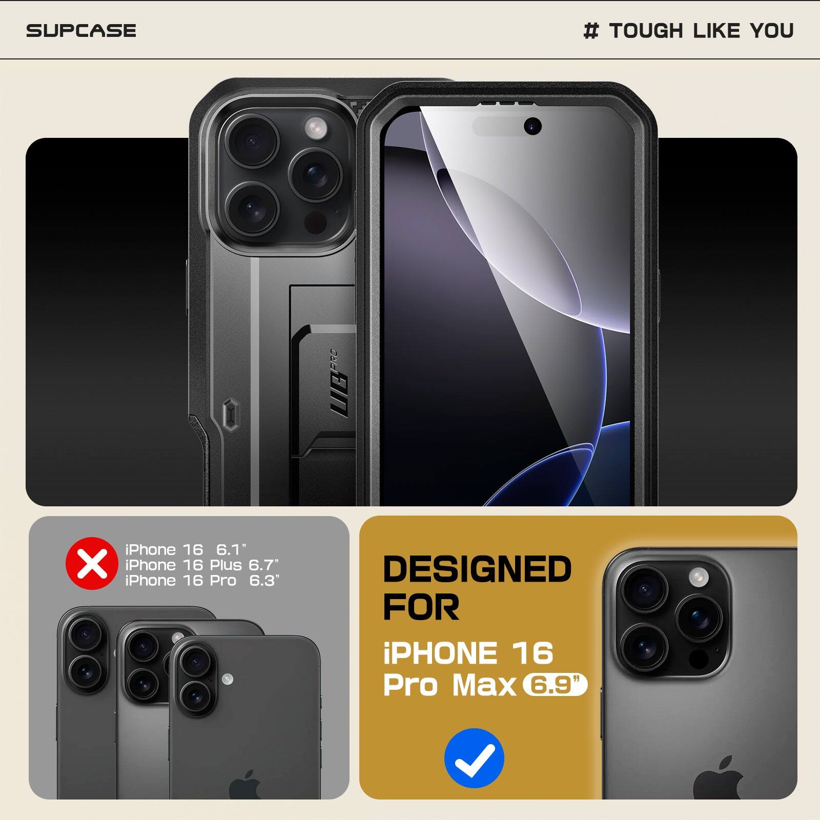 SUPCASE  
# TOUGH LIKE YOU  

iPhone 16 6.1"  
iPhone 16 Plus 6.7"  
iPhone 16 Pro 6.3"  
iPhone 16 Pro Max 6.9"  

DESIGNED FOR  
iPhone 16 Pro Max 6.9"