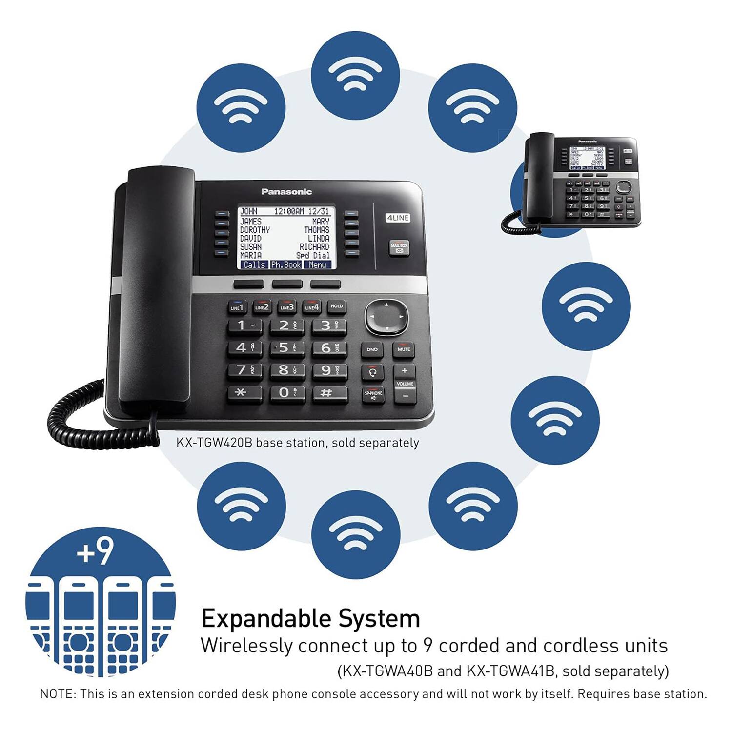 Panasonic KX-TGW420B base station, sold separately

Expandable System
Wirelessly connect up to 9 corded and cordless units (KX-TGWA40B and KX-TGWA41B, sold separately)

NOTE: This is an extension corded desk phone console accessory and will not work by itself. Requires base station.

Panasonic KX-TGW420B base station, sold separately

Expandable System
Wirelessly connect up to 9 corded and cordless units (KX-TGWA40B and KX-TGWA41B, sold separately)

NOTE: This is an extension corded desk phone console accessory and will not work by itself. Requires base station.