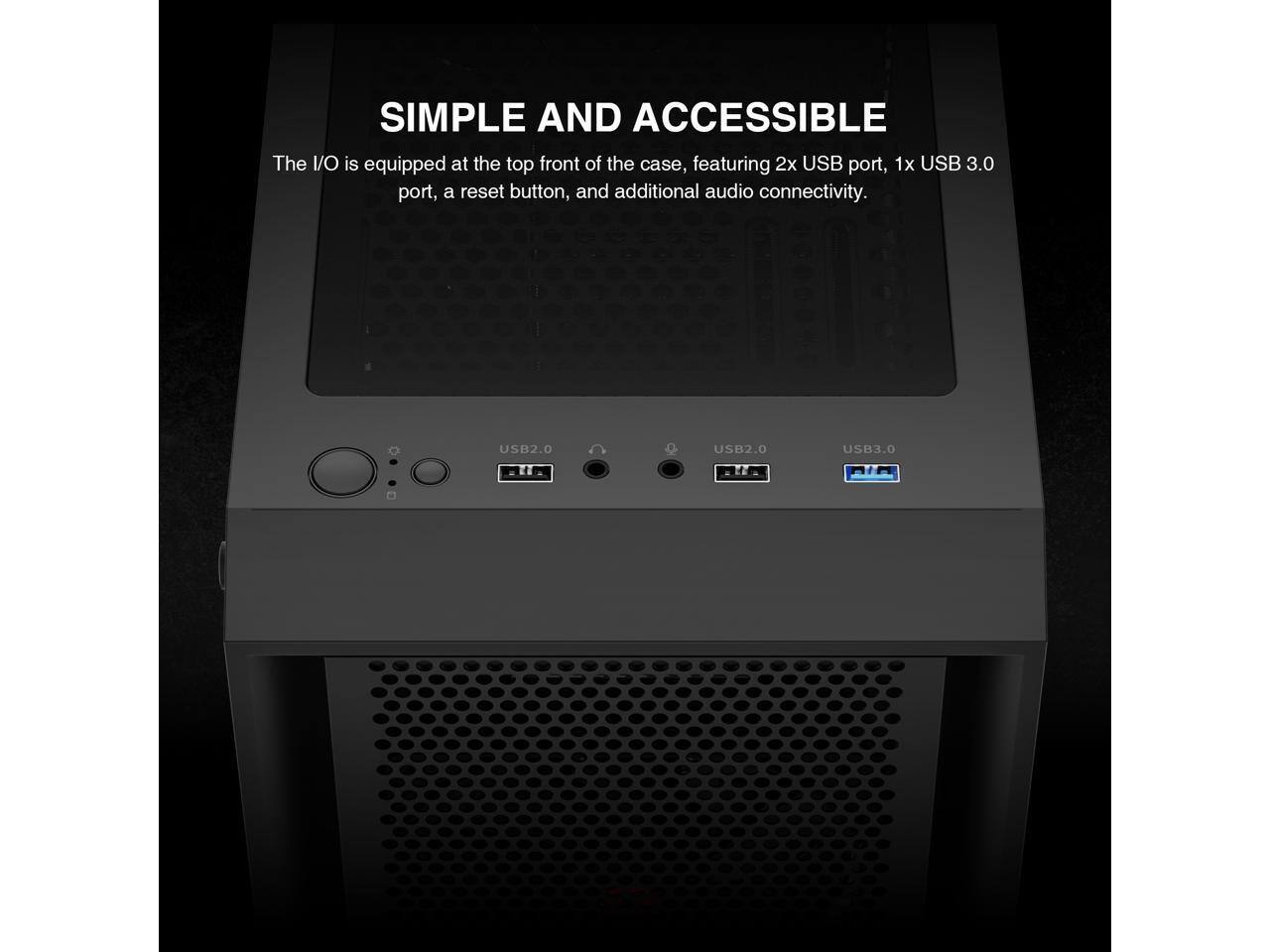 SIMPLE AND ACCESSIBLE

The I/O is equipped at the top front of the case, featuring 2x USB port, 1x USB 3.0 port, a reset button, and additional audio connectivity.

USB2.0 USB2.0 USB3.0