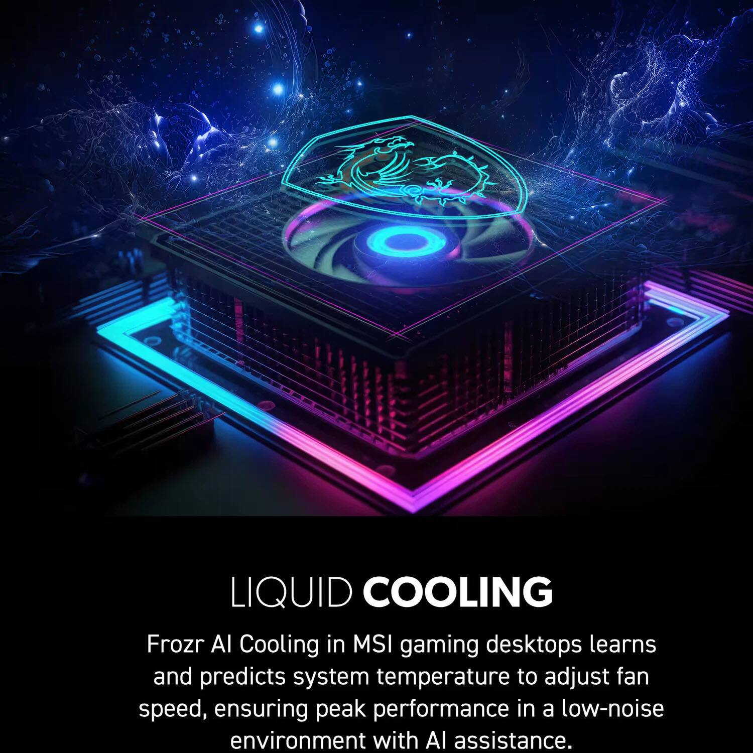 LIQUID COOLING

Frozr AI Cooling in MSI gaming desktops learns and predicts system temperature to adjust fan speed, ensuring peak performance in a low-noise environment with AI assistance.