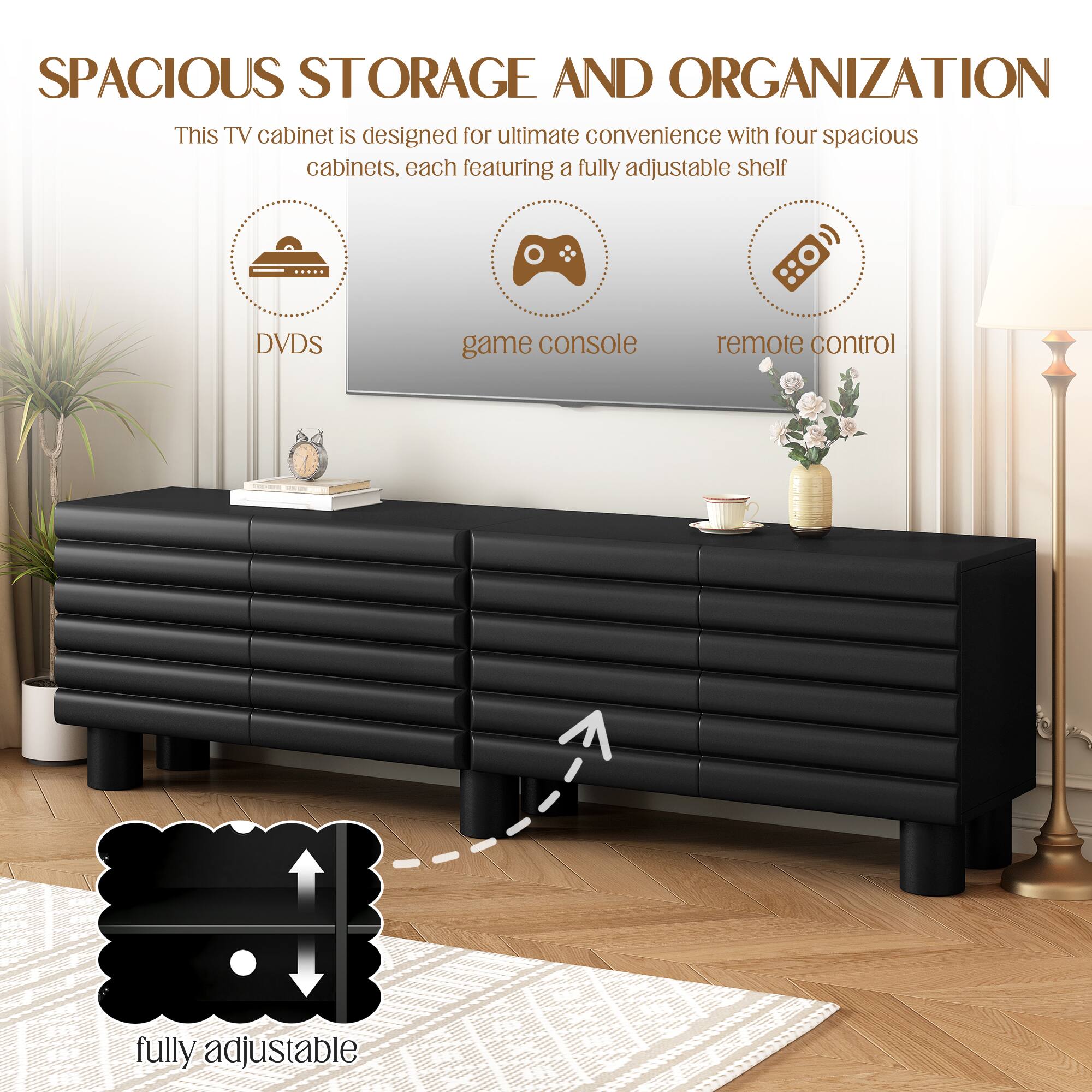 SPACIOUS STORAGE AND ORGANIZATION

This TV cabinet is designed for ultimate convenience with four spacious cabinets, each featuring a fully adjustable shelf.

- DVDs
- game console
- remote control

fully adjustable