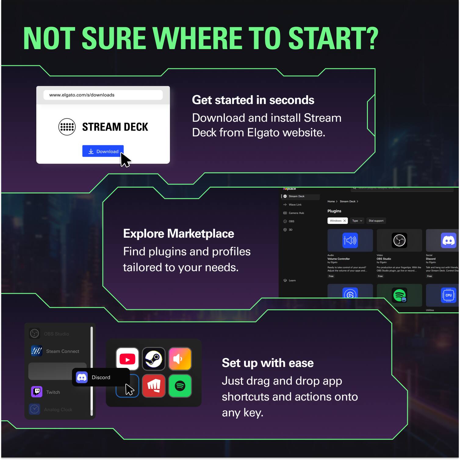 NOT SURE WHERE TO START?

www.elgato.com/s/downloads

STREAM DECK

Get started in seconds
Download and install Stream Deck from Elgato website.

Explore Marketplace
Find plugins and profiles tailored to your needs.

Set up with ease
Just drag and drop app shortcuts and actions onto any key.
