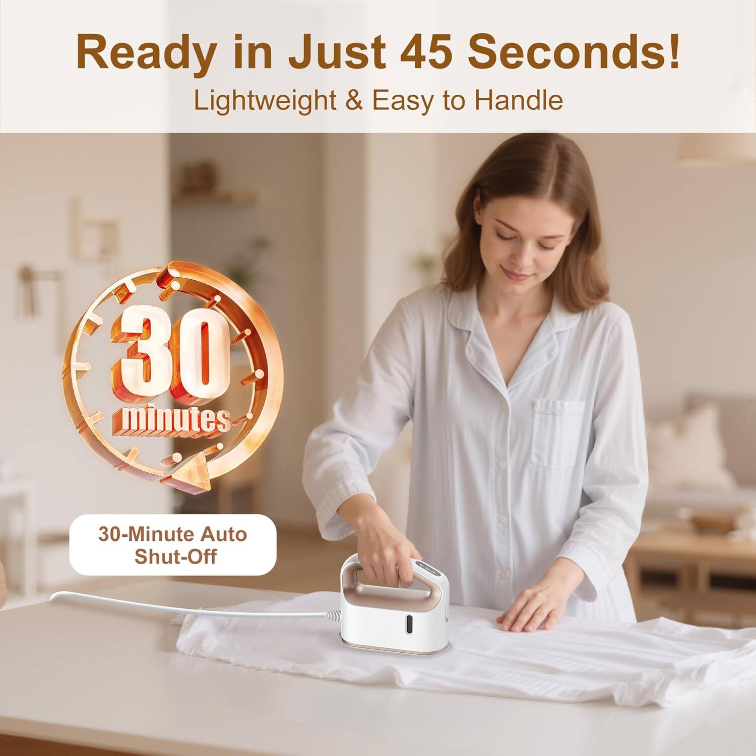 Ready in Just 45 Seconds!  
Lightweight & Easy to Handle  

30 minutes  
30-Minute Auto Shut-Off
