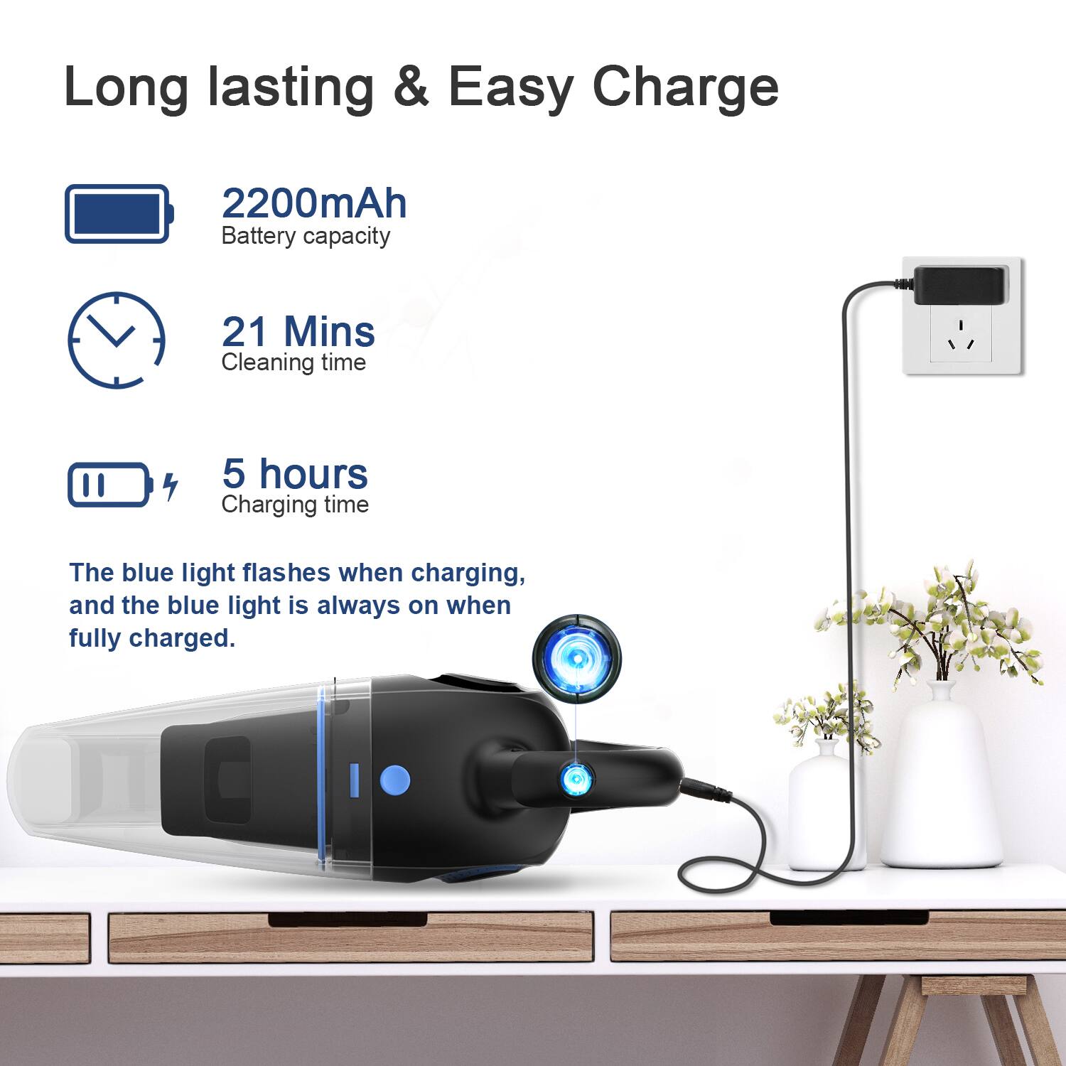 Long lasting & Easy Charge
2200mAh Battery capacity
21 Mins Cleaning time
5 hours Charging time
The blue light flashes when charging, and the blue light is always on when fully charged.