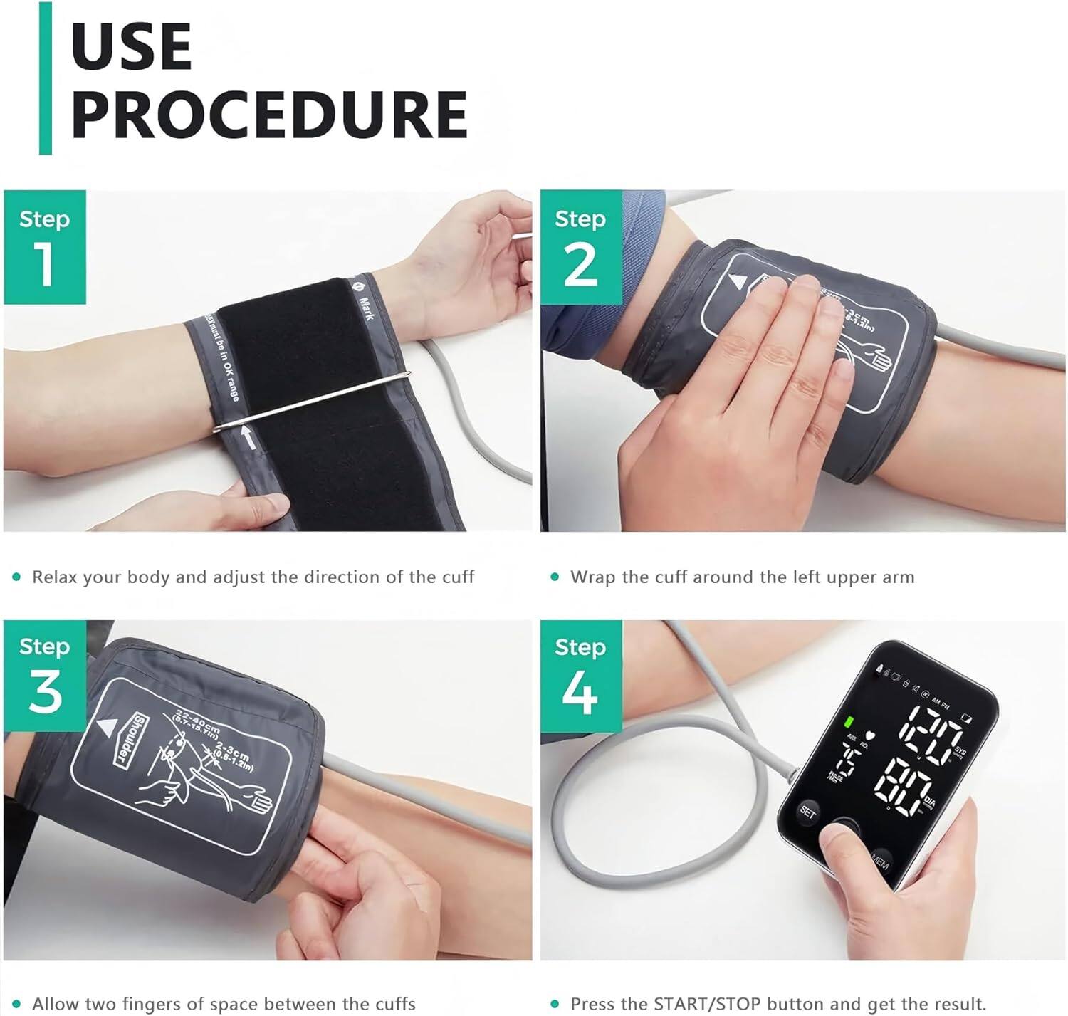 USE PROCEDURE

Step 1  
- Relax your body and adjust the direction of the cuff

Step 2  
- Wrap the cuff around the left upper arm

Step 3  
- Allow two fingers of space between the cuffs

Step 4  
- Press the START/STOP button and get the result.