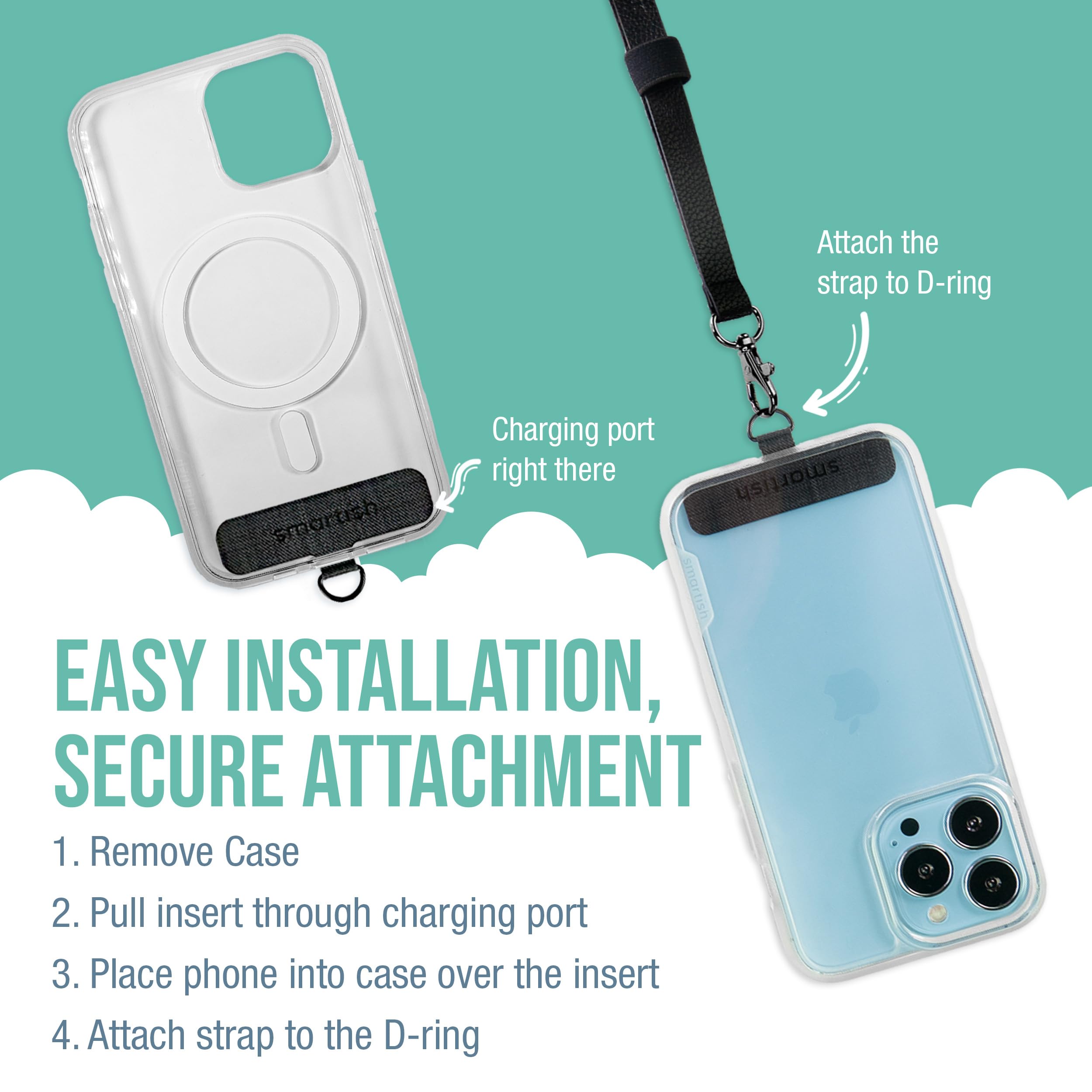 Attach the strap to D-ring Charging port right there

EASY INSTALLATION, SECURE ATTACHMENT

1. Remove Case
2. Pull insert through charging port
3. Place phone into case over the insert
4. Attach strap to the D-ring