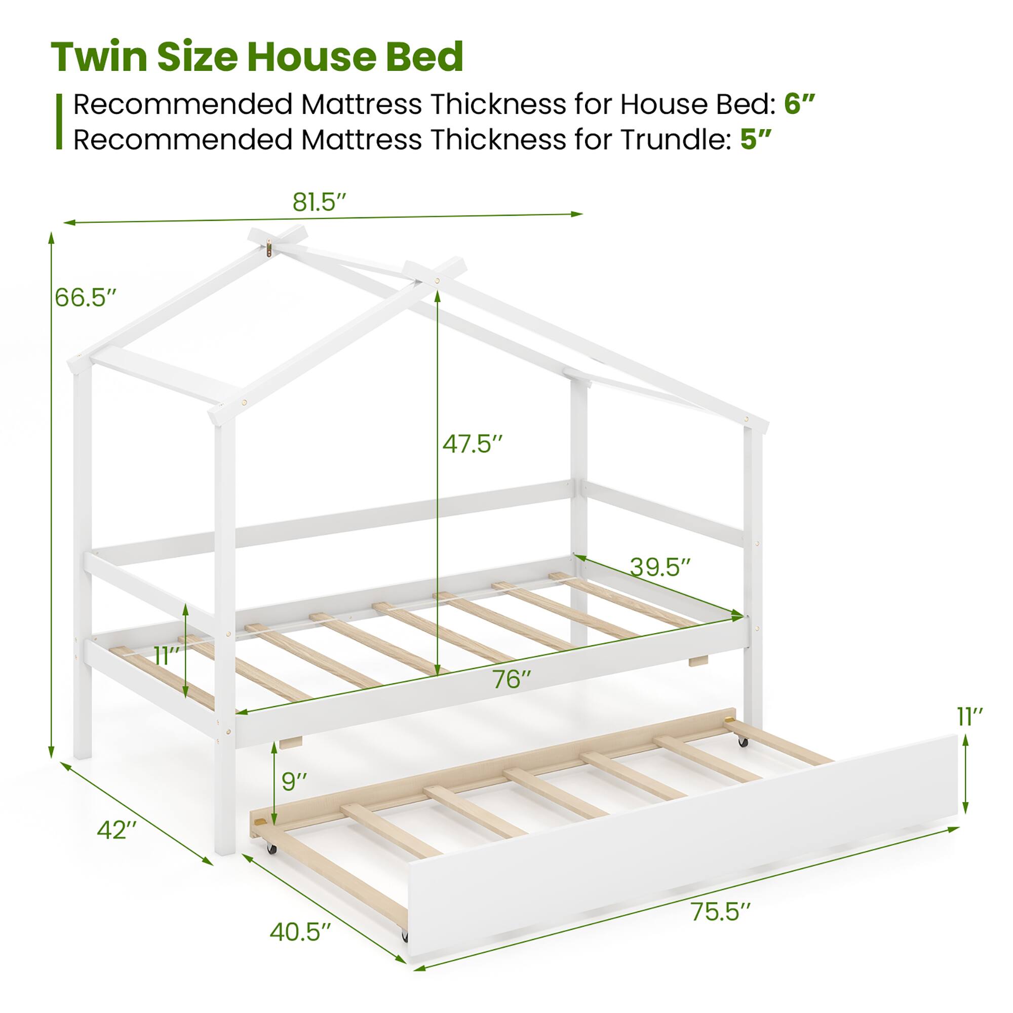 Twin Size House Bed: 81.5", 66.5", 47.5", 39.5", 11", 76", 11", 9", 42", 40.5", 75.5"

Recommended Mattress Thickness for House Bed: 6"

Recommended Mattress Thickness for Trundle: 5"