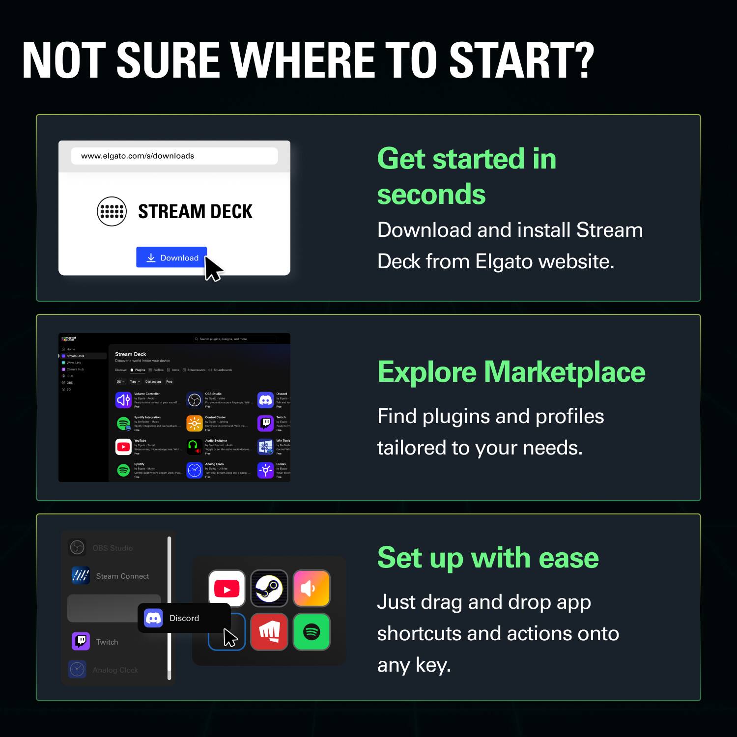 NOT SURE WHERE TO START?  
www.elgato.com/s/downloads  

STREAM DECK  
Download  
Get started in seconds  
Download and install Stream Deck from Elgato website.  

Explore Marketplace  
Find plugins and profiles tailored to your needs.  

Set up with ease  
Just drag and drop app shortcuts and actions onto any key.