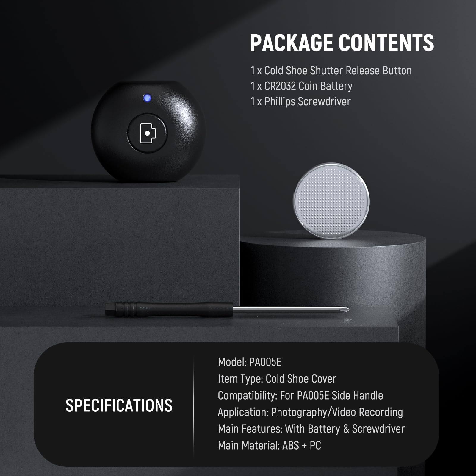 PACKAGE CONTENTS  
1 x Cold Shoe Shutter Release Button  
1 x CR2032 Coin Battery  
1 x Phillips Screwdriver  

Model: PA005E  
Item Type: Cold Shoe Cover  
Compatibility: For PA005E Side Handle  

SPECIFICATIONS  
Application: Photography/Video Recording  
Main Features: With Battery & Screwdriver  
Main Material: ABS + PC